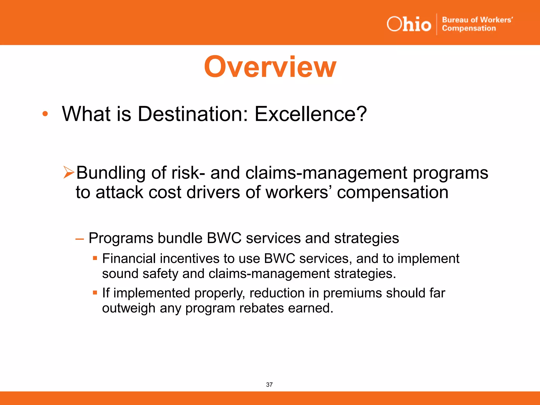 37
Overview
• What is Destination: Excellence?
Bundling of risk- and claims-management programs
to attack cost drivers of workers’ compensation
‒ Programs bundle BWC services and strategies
 Financial incentives to use BWC services, and to implement
sound safety and claims-management strategies.
 If implemented properly, reduction in premiums should far
outweigh any program rebates earned.
 