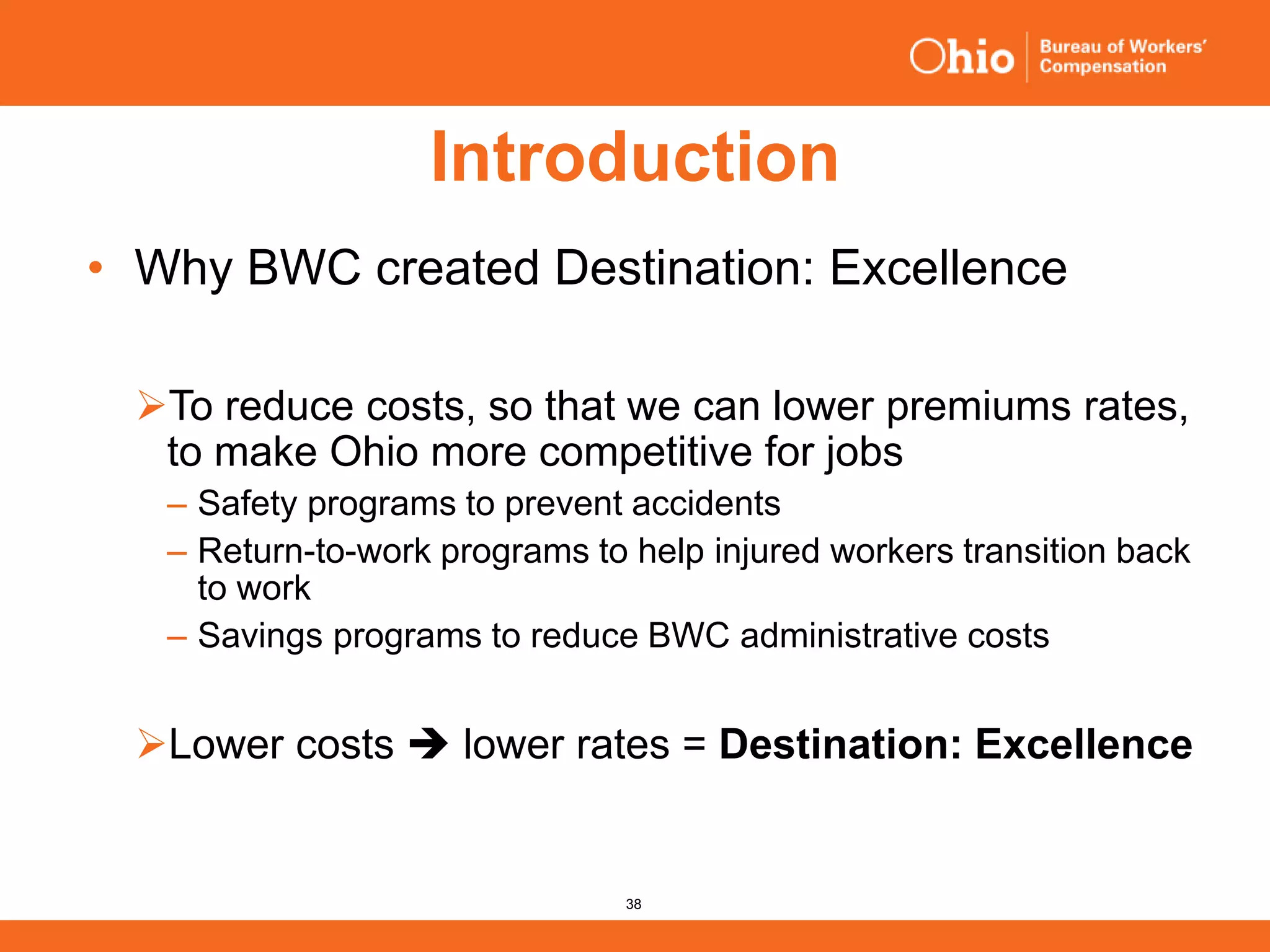 38
Introduction
• Why BWC created Destination: Excellence
To reduce costs, so that we can lower premiums rates,
to make Ohio more competitive for jobs
‒ Safety programs to prevent accidents
‒ Return-to-work programs to help injured workers transition back
to work
‒ Savings programs to reduce BWC administrative costs
Lower costs  lower rates = Destination: Excellence
 