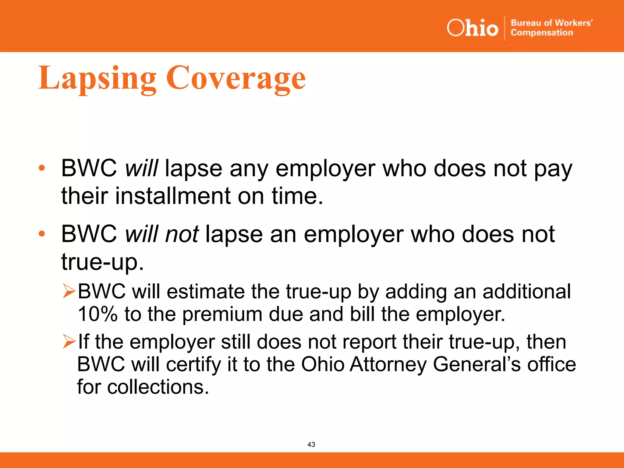 43
Lapsing Coverage
• BWC will lapse any employer who does not pay
their installment on time.
• BWC will not lapse an employer who does not
true-up.
BWC will estimate the true-up by adding an additional
10% to the premium due and bill the employer.
If the employer still does not report their true-up, then
BWC will certify it to the Ohio Attorney General’s office
for collections.
 