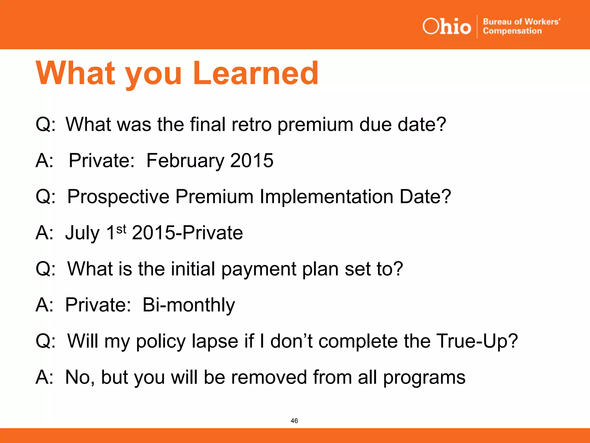46
What you Learned
Q: What was the final retro premium due date?
A: Private: February 2015
Q: Prospective Premium Implementation Date?
A: July 1st 2015-Private
Q: What is the initial payment plan set to?
A: Private: Bi-monthly
Q: Will my policy lapse if I don’t complete the True-Up?
A: No, but you will be removed from all programs
 