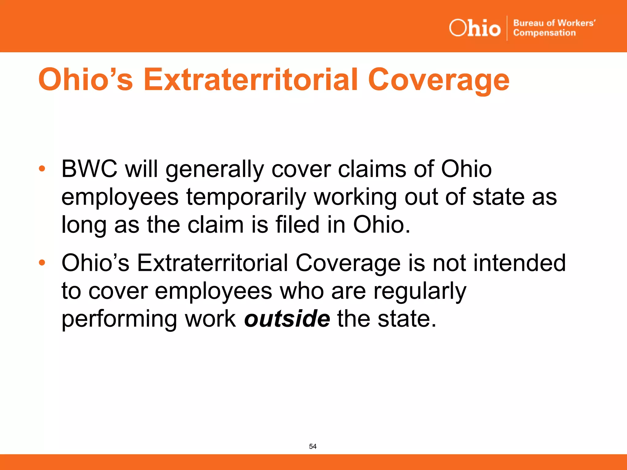 54
Ohio’s Extraterritorial Coverage
• BWC will generally cover claims of Ohio
employees temporarily working out of state as
long as the claim is filed in Ohio.
• Ohio’s Extraterritorial Coverage is not intended
to cover employees who are regularly
performing work outside the state.
 