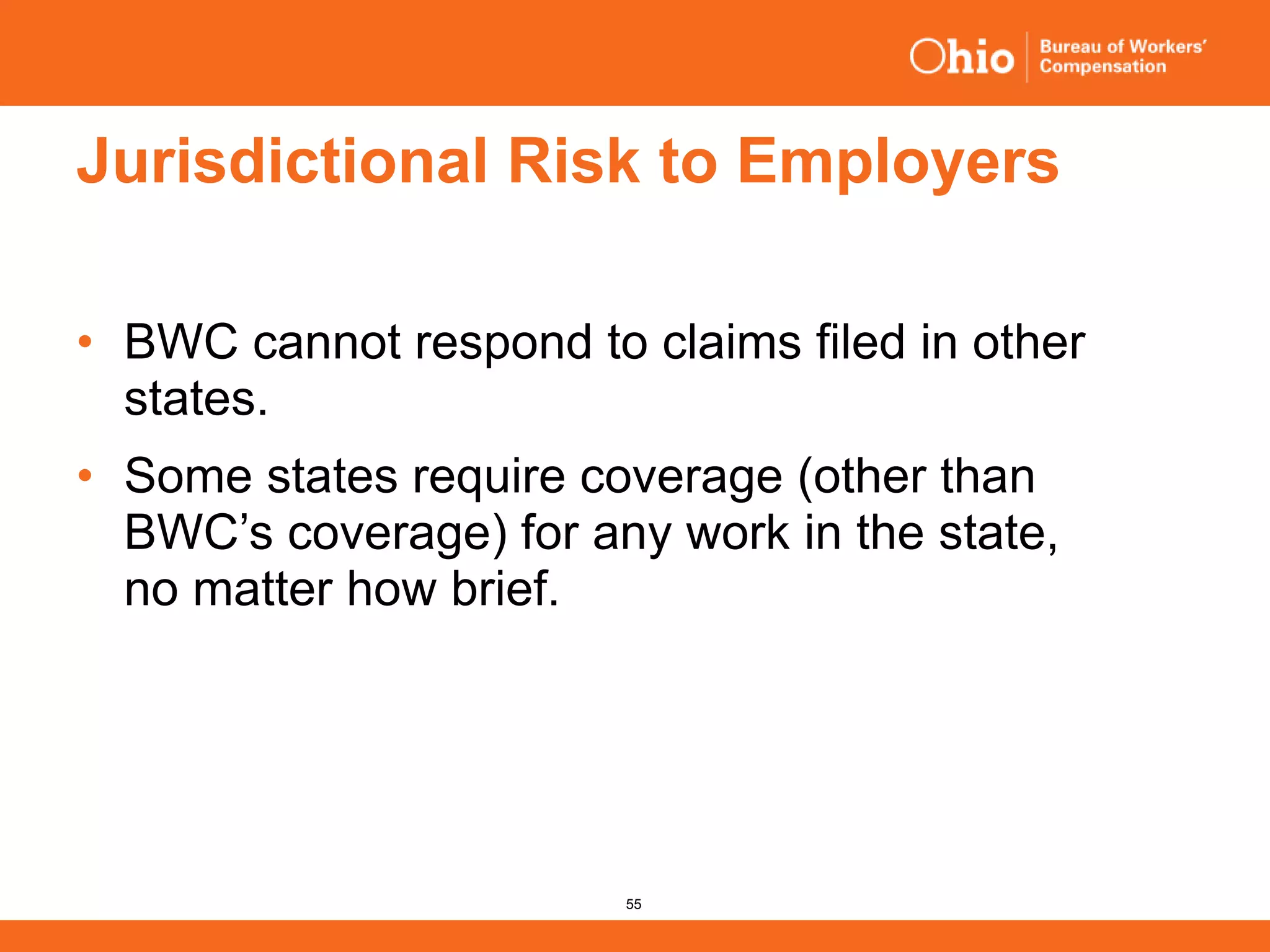 55
Jurisdictional Risk to Employers
• BWC cannot respond to claims filed in other
states.
• Some states require coverage (other than
BWC’s coverage) for any work in the state,
no matter how brief.
 