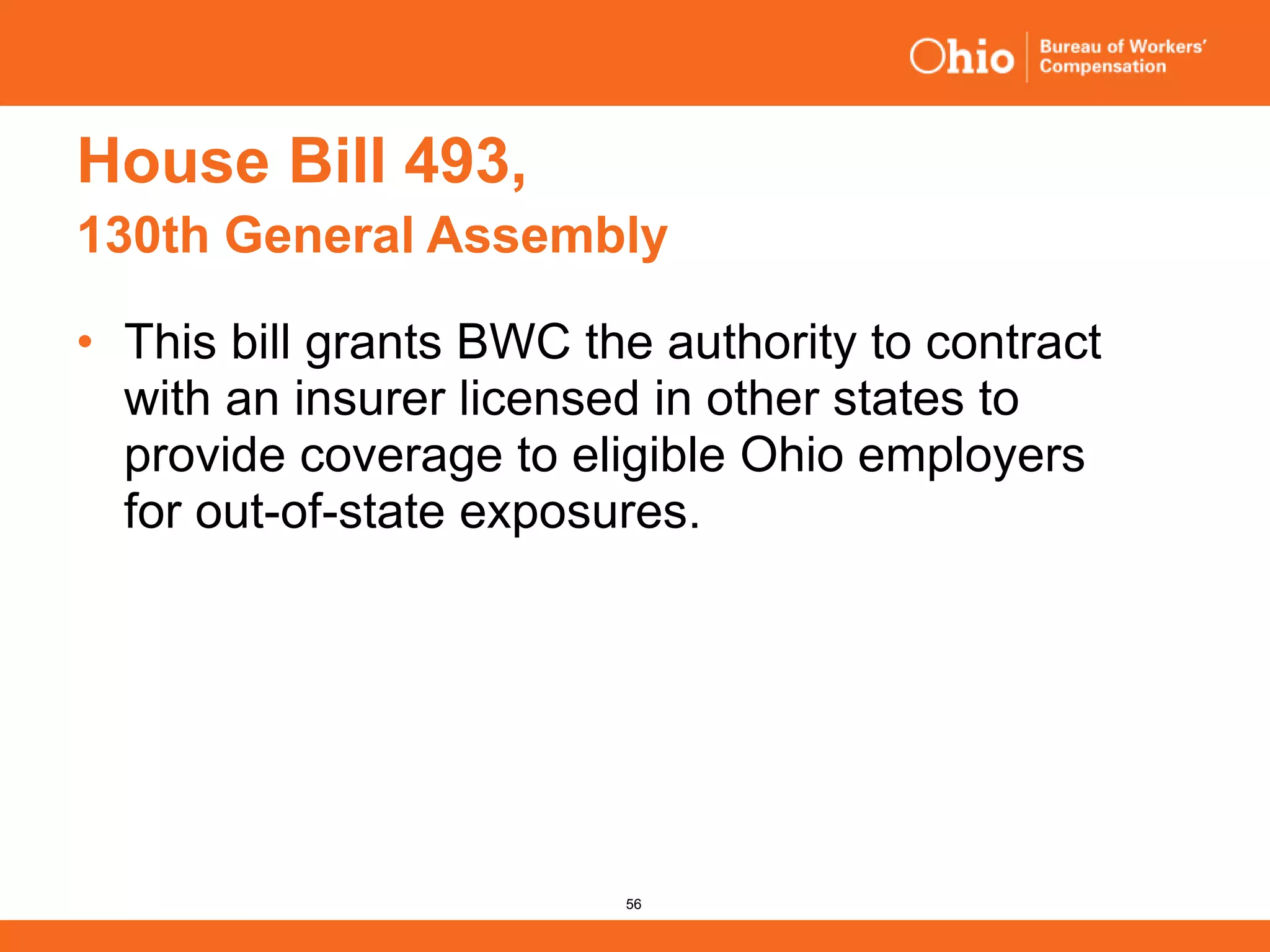 56
House Bill 493,
130th General Assembly
• This bill grants BWC the authority to contract
with an insurer licensed in other states to
provide coverage to eligible Ohio employers
for out-of-state exposures.
 
