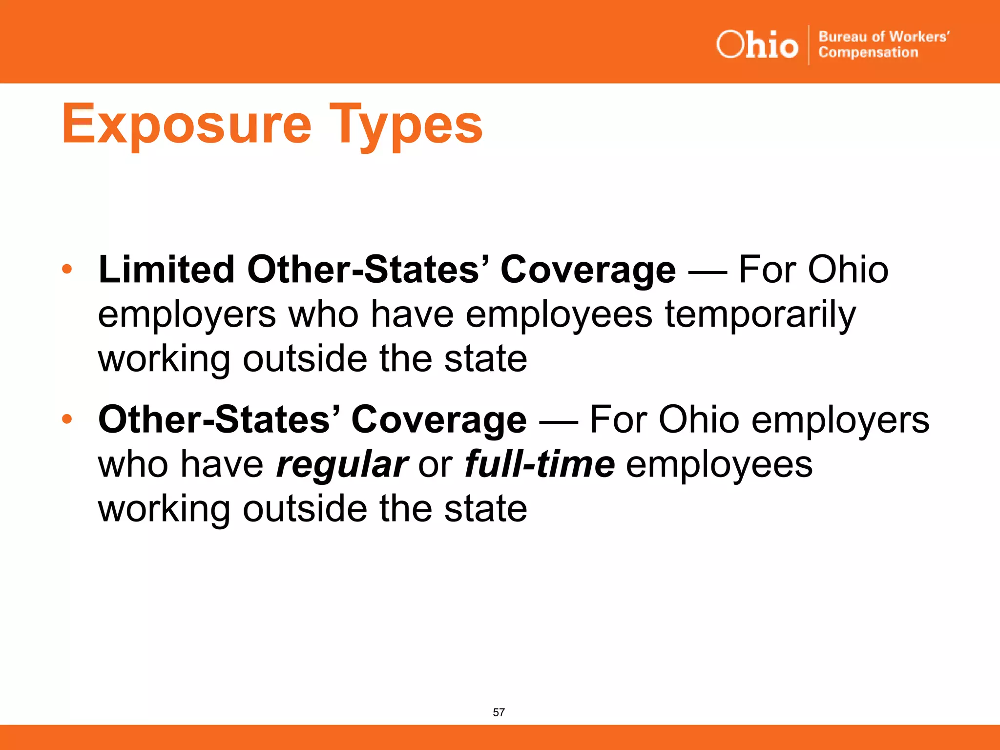 57
Exposure Types
• Limited Other-States’ Coverage — For Ohio
employers who have employees temporarily
working outside the state
• Other-States’ Coverage — For Ohio employers
who have regular or full-time employees
working outside the state
 