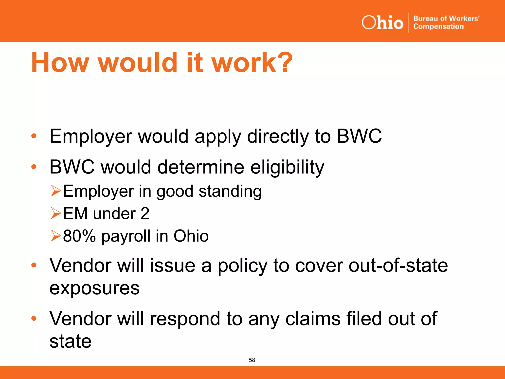 58
How would it work?
• Employer would apply directly to BWC
• BWC would determine eligibility
Employer in good standing
EM under 2
80% payroll in Ohio
• Vendor will issue a policy to cover out-of-state
exposures
• Vendor will respond to any claims filed out of
state
 