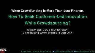 #CSWBrussels | MyROCKI.com Nick NM Yap @AddLikeFollow @MyRocki www.linkedin.com/in/nmyap
When Crowdfunding Is More Than Just Finance.
How To Seek Customer-Led Innovation
While Crowdsourcing?
Nick NM Yap | CEO & Founder ROCKI
Crowdsourcing Summit Brussels | 5 June 2014
 