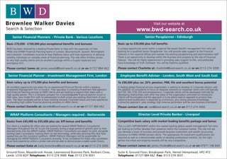 Visit our website at
                                                                                                                       www.bwd-search.co.uk
     Senior Financial Planners - Private Bank - Various Locations                                                              Senior Paraplanner - Edinburgh

Basic £70,000 - £100,000 plus exceptional benefits and bonuses                                       Basic up to £35,000 plus full benefits
BWD has been retained by a leading Private Bank to help with the expansion of their                  A unique opportunity exists within a regional fee-based Wealth management firm who are
HNW and UHNW Financial Planning teams in London, Bournemouth, Ipswich, Birmingham                    looking for a qualified Senior Paraplanner. You will provide sales support to the Financial
and Liverpool. Candidates must be at least Diploma status and have experience of advising            Advisors in the regional offices and oversee the existing paraplanning and administrative staff.
wealthy individuals on complex areas of financial planning. The role offers limitless access         There is an opportunity to develop within the business and progress to the role of Financial
to very high quality clients and an excellent package within a hugely respected and                  Advisor. You will be highly experienced in providing sales support to IFAs, and preferably
prestigious firm.                                                                                    have knowledge of Truth Software. You will be Diploma qualified.

Please contact James at: james.woods@bwd-search.co.uk or on 01727 884 662                            Please contact Charlotte at: charlotte@bwd-search.co.uk or on 0113 274 3000

 Senior Financial Planner - Investment Management Firm, London                                         Employee Benefit Adviser - London, South West and South East

Basic salary up to £75,000 plus benefits and bonuses                                                 To £90,000 plus car, 20% pension, PMI, life and excellent bonus potential
An excellent opportunity has arisen for an experienced Financial Planner within a leading            A leading global financial services organisation is seeking to develop its Corporate division with
Investment Management firm in London. They specialize in providing Investment Management             the addition of consultants to focus on bespoke solutions to corporate clients who will typically
and Financial Planning services to HNW clients and are looking to expand their team with a           be FTSE 100, FTSE 250 and entrepreneurs. Corporate clients will be developed internally by
high quality adviser. This is a fantastic prospect for a knowledgeable financial planner to join a   developing relationships with other key areas of the organisation and external introducers.
high class, new model firm with no prerequisite to draft across any existing client bank of your     Clients will be provided and the approach is to be advice lead as opposed to product bias.
own. The ideal candidate will be at least working towards Chartered status and have experience       Diploma level qualification is expected as a minimum, plus strong pensions knowledge,
in providing high calibre financial planning solutions to HNW clients.                               a proactive approach, sales strategy, high revenue generation and be new business orientated.
Please contact Danielle at: danielle@bwd-search.co.uk or on 01727 884 662                            Please contact Zoe at: zoe@bwd-search.co.uk or on 0113 274 3000

   WRAP Platform Consultants / Managers required - Nationwide                                                           Director Level Private Banker - Liverpool

Basics from £45,000 to £55,000 plus car, KPI bonus and benefits                                      Competitive basic salary with market leading benefits package and bonus
Our client is a leading life office who are looking for several WRAP Platform Consultants/           This is a KEY APPOINTMENT within this market leading global wealth management firm who
Managers throughout the UK to join the business during a large period of growth prior to their       are looking to further develop their presence within the Liverpool market. The role will see
planned entry into the WRAP market. WRAP Platform Consultants can expect to work alongside           you develop a book of business and provide bespoke investment and wealth structuring
existing Sales Consultants, training them on the technology, while also servicing IFAs that have     solutions to HNW/ UHNW private clients. The appropriate SII investment qualifications are
agreed top use the company’s platform. WRAP Platform Managers will be responsible for
managing the WRAP Platform Consultants remotely. To be considered for these roles candidates         required as well as a demonstrable ability to develop professional markets. For the right
must have experience within a similar role and be able to demonstrate a stable career history.       person the initial and ongoing rewards will be very competitive.

Please contact Katie at: katie.brownlow@bwd-search.co.uk or on 0113 274 3000                         Please contact James at: james.rhodes@bwd-search.co.uk or on 07971 146 844

Ground Floor, Mayesbrook House, Lawnswood Business Park, Redvers Close,                              Suite 4, Ground Floor, Breakspear Park, Hemel Hempstead, HP2 4TZ
Leeds LS16 6QY Telephone: 0113 274 3000 Fax: 0113 274 3031                                           Telephone: 01727 884 662 Fax: 0113 274 3031
 