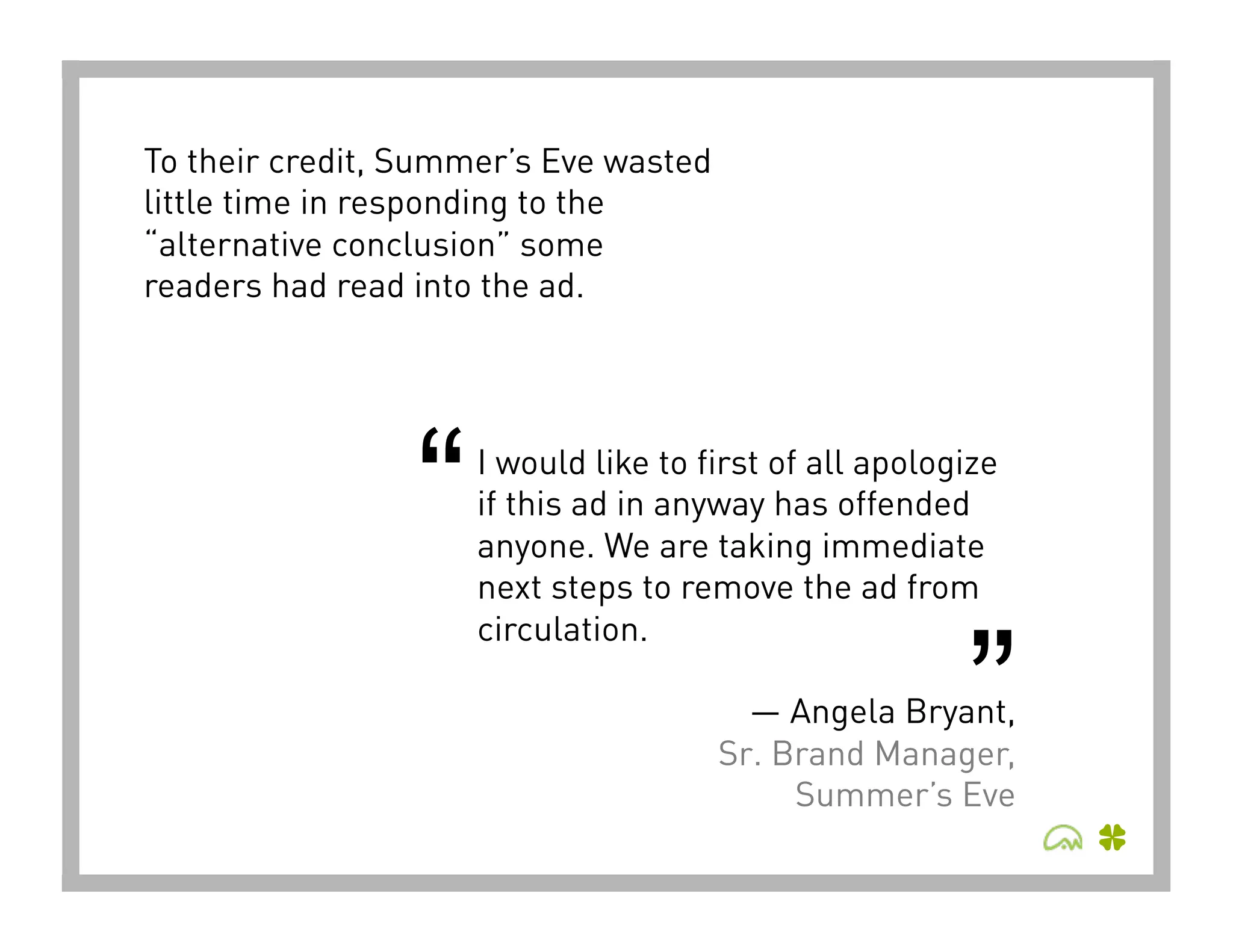 To their credit, Summer’s Eve wasted
little time in responding to the
“alternative conclusion” some
readers had read into the ad.




                 “   I would like to first of all apologize
                     if this ad in anyway has offended
                     anyone. We are taking immediate
                     next steps to remove the ad from



                                                        ”
                     circulation.

                                         — Angela Bryant,
                                       Sr. Brand Manager,
                                            Summer’s Eve 
 