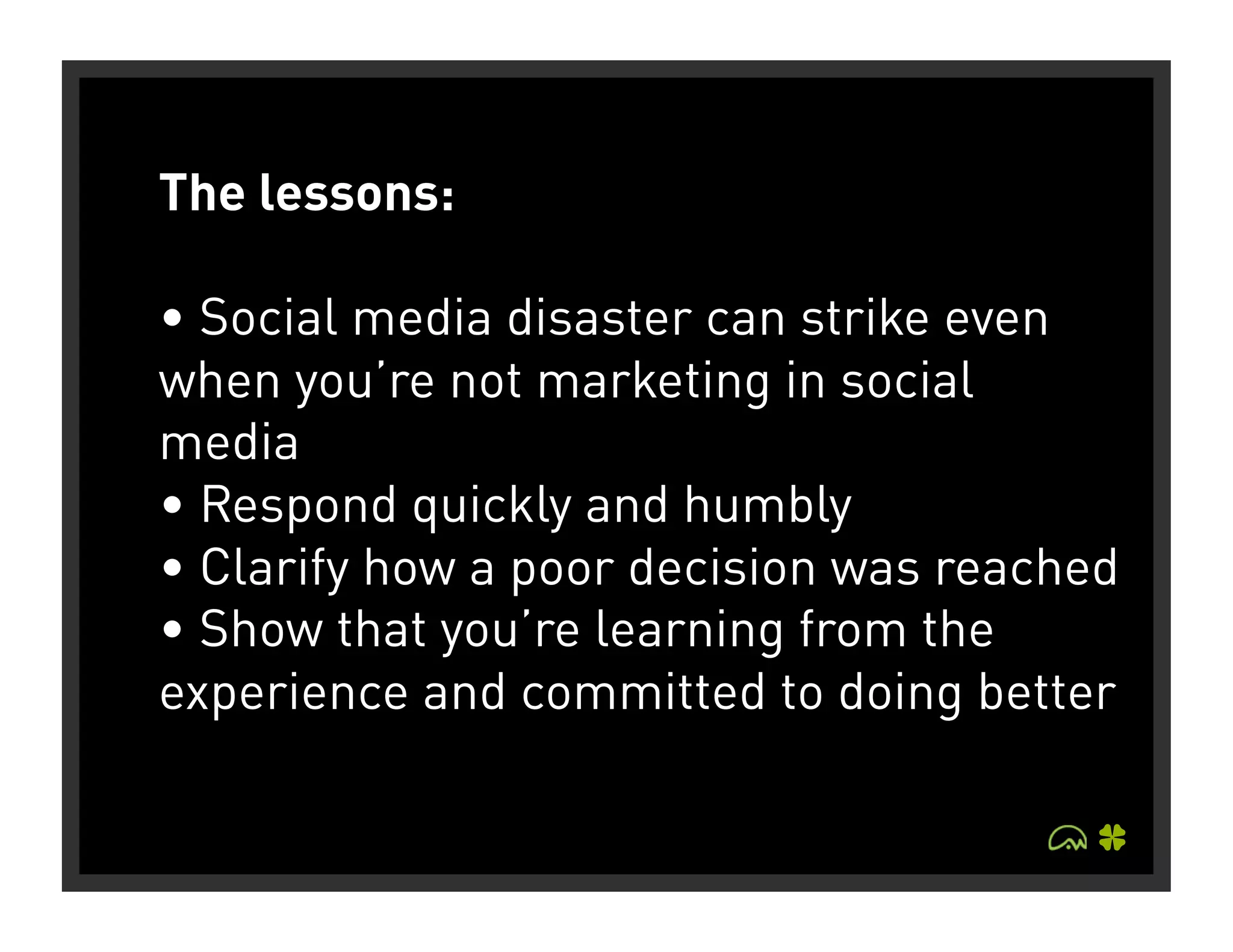 The lessons:

• Social media disaster can strike even
when you’re not marketing in social
media
• Respond quickly and humbly
• Clarify how a poor decision was reached
• Show that you’re learning from the
experience and committed to doing better
 