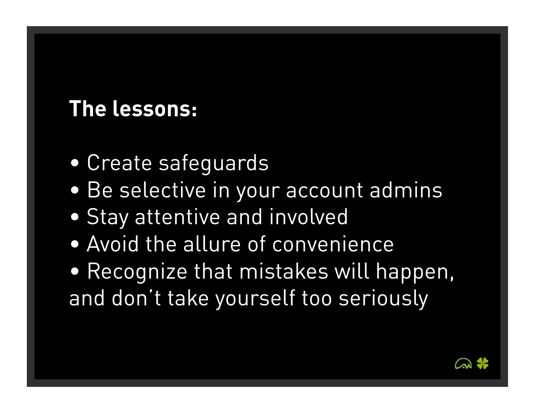 The lessons:

• Create safeguards
• Be selective in your account admins
• Stay attentive and involved
• Avoid the allure of convenience
• Recognize that mistakes will happen,
and don’t take yourself too seriously
 