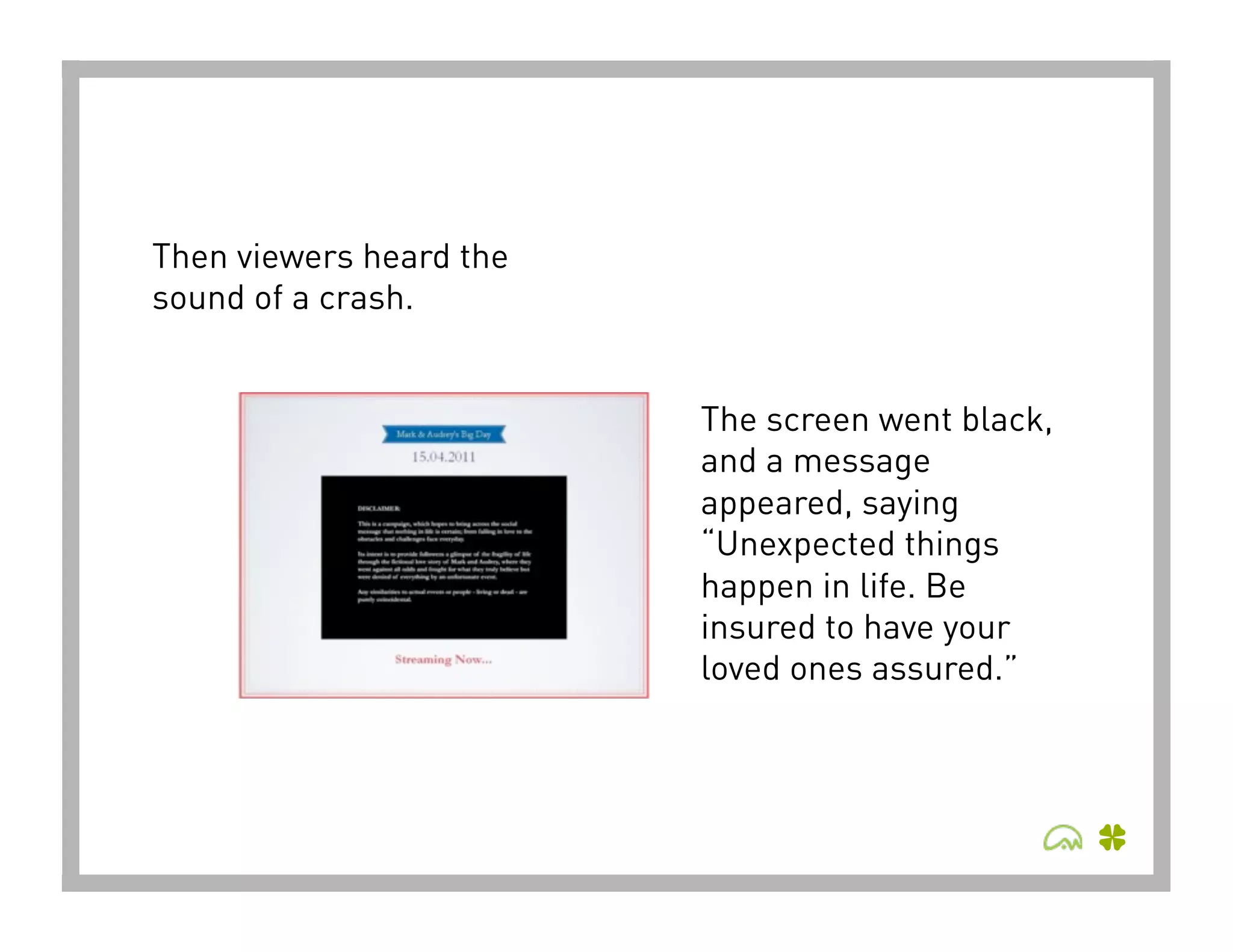 Then viewers heard the
sound of a crash.


                         The screen went black,
                         and a message
                         appeared, saying
                         “Unexpected things
                         happen in life. Be
                         insured to have your
                         loved ones assured.”
 