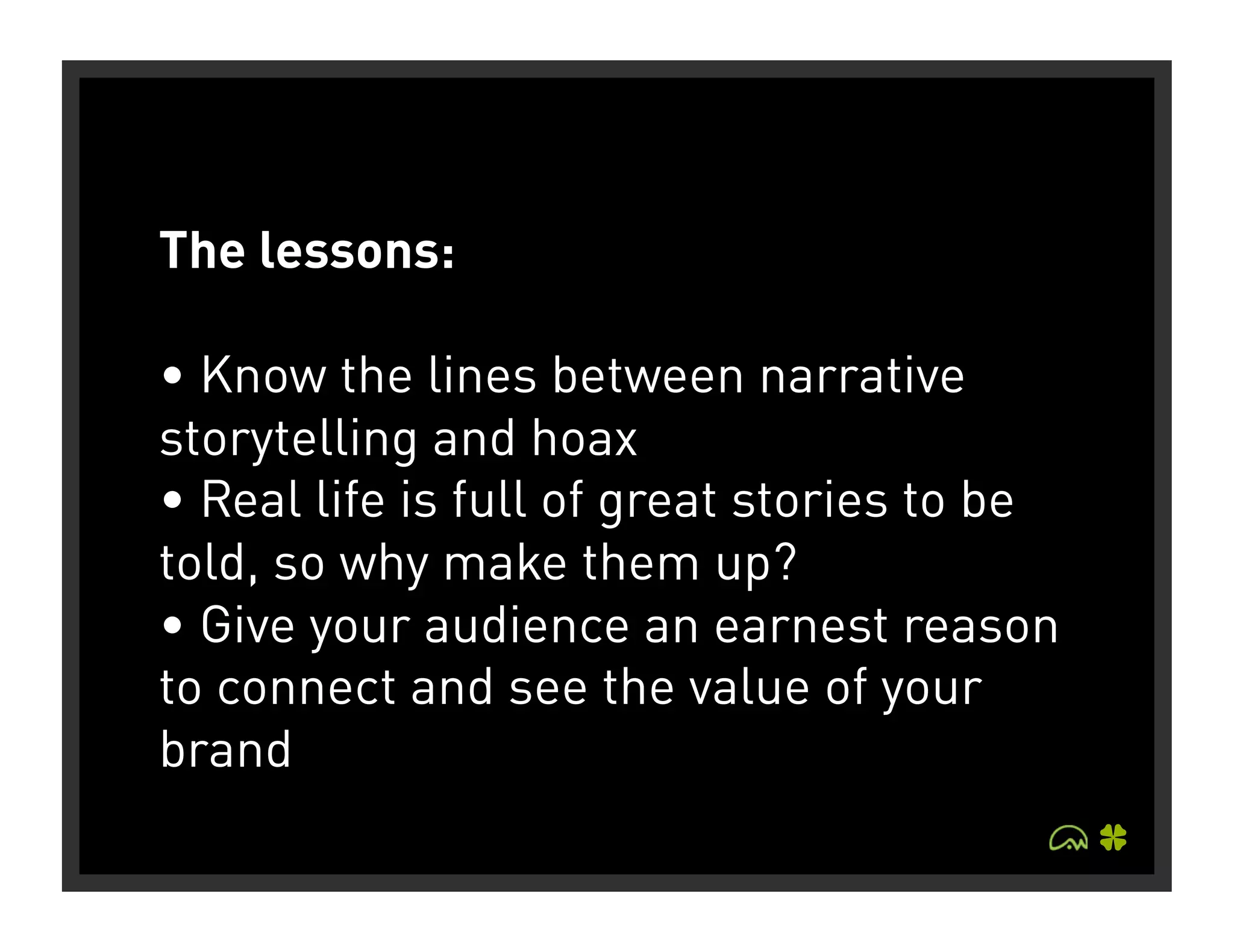 The lessons:

• Know the lines between narrative
storytelling and hoax
• Real life is full of great stories to be
told, so why make them up?
• Give your audience an earnest reason
to connect and see the value of your
brand
 