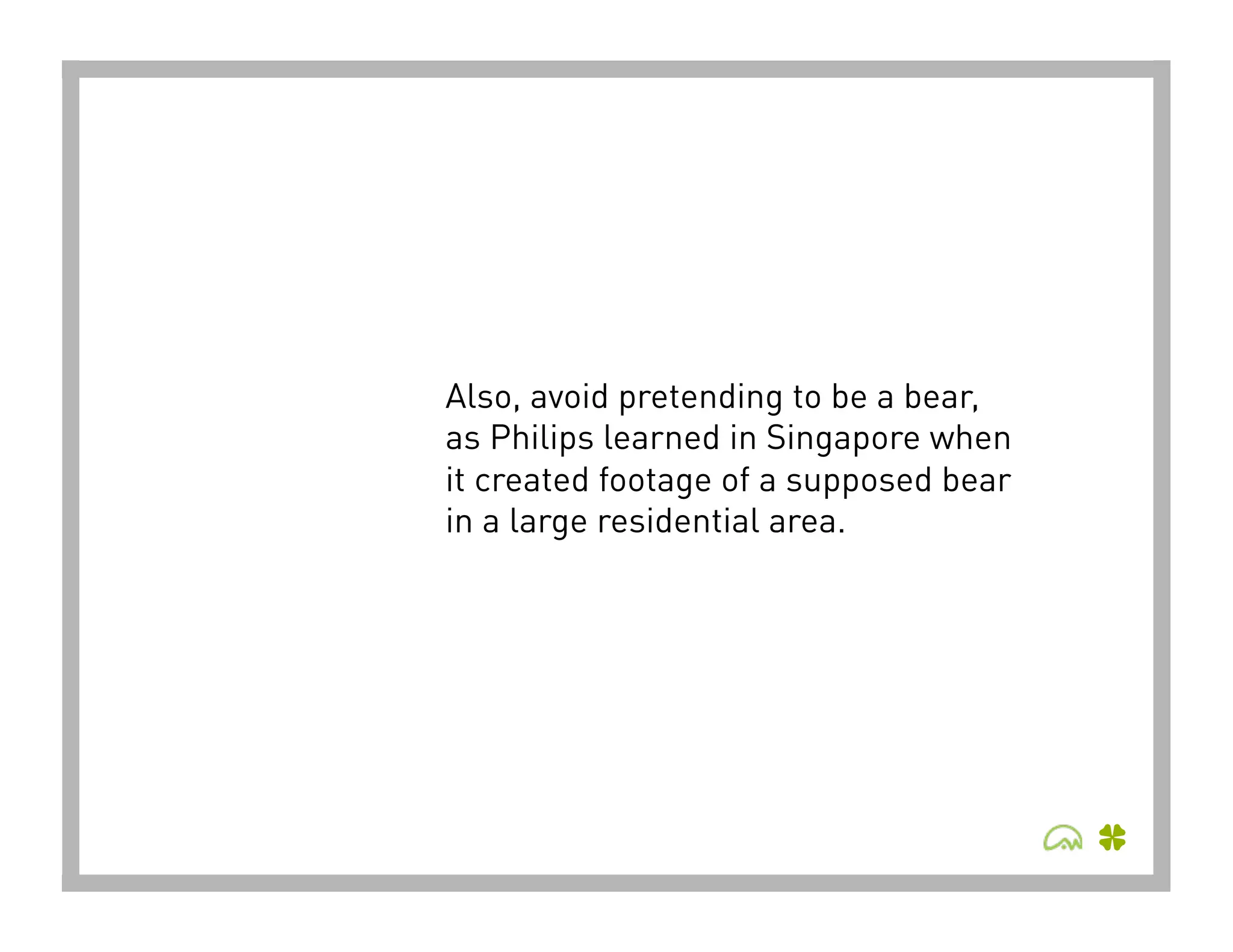Also, avoid pretending to be a bear,
as Philips learned in Singapore when
it created footage of a supposed bear
in a large residential area.
 