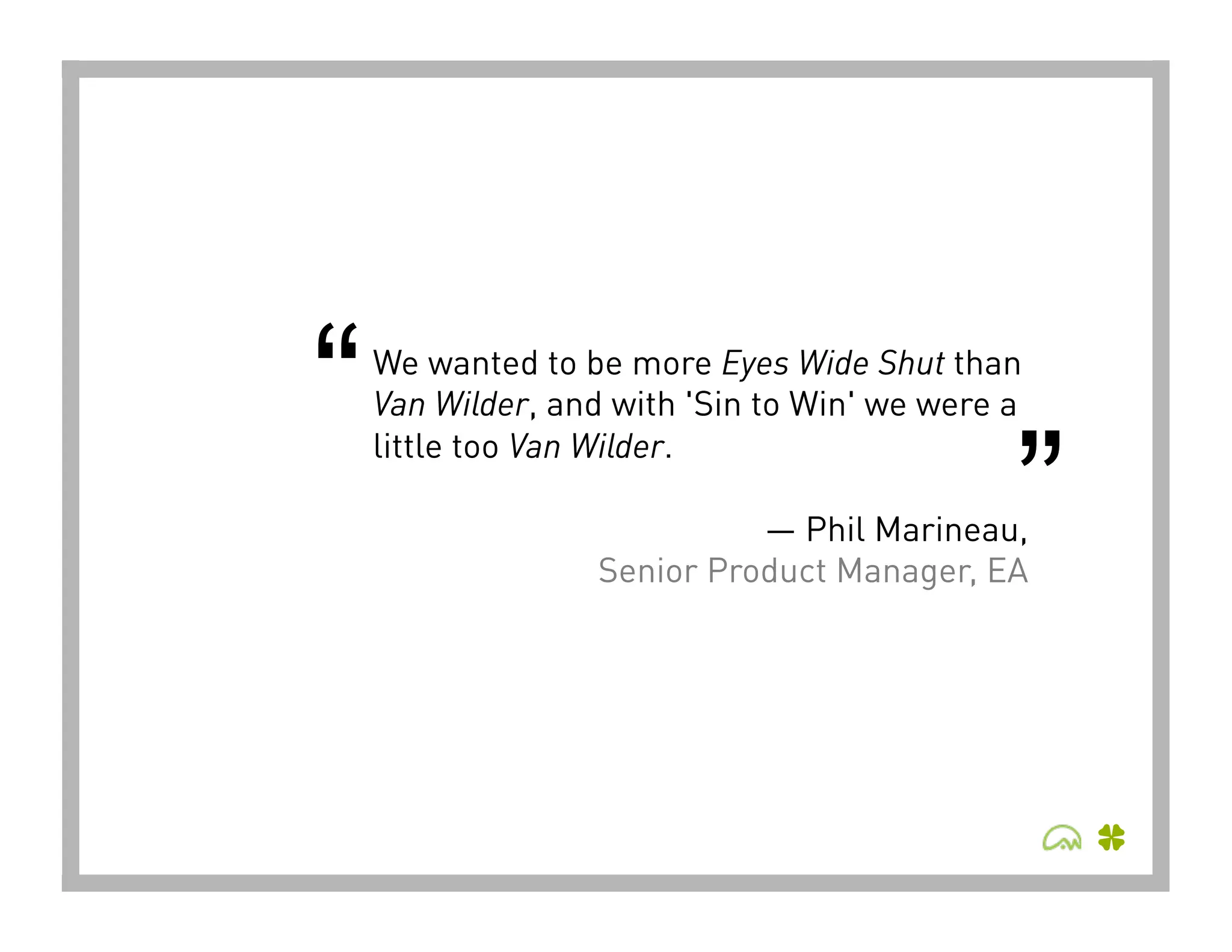 “   We wanted to be more Eyes Wide Shut than
    Van Wilder, and with 'Sin to Win' we were a


                                              ”
    little too Van Wilder.

                            — Phil Marineau,
                  Senior Product Manager, EA
 