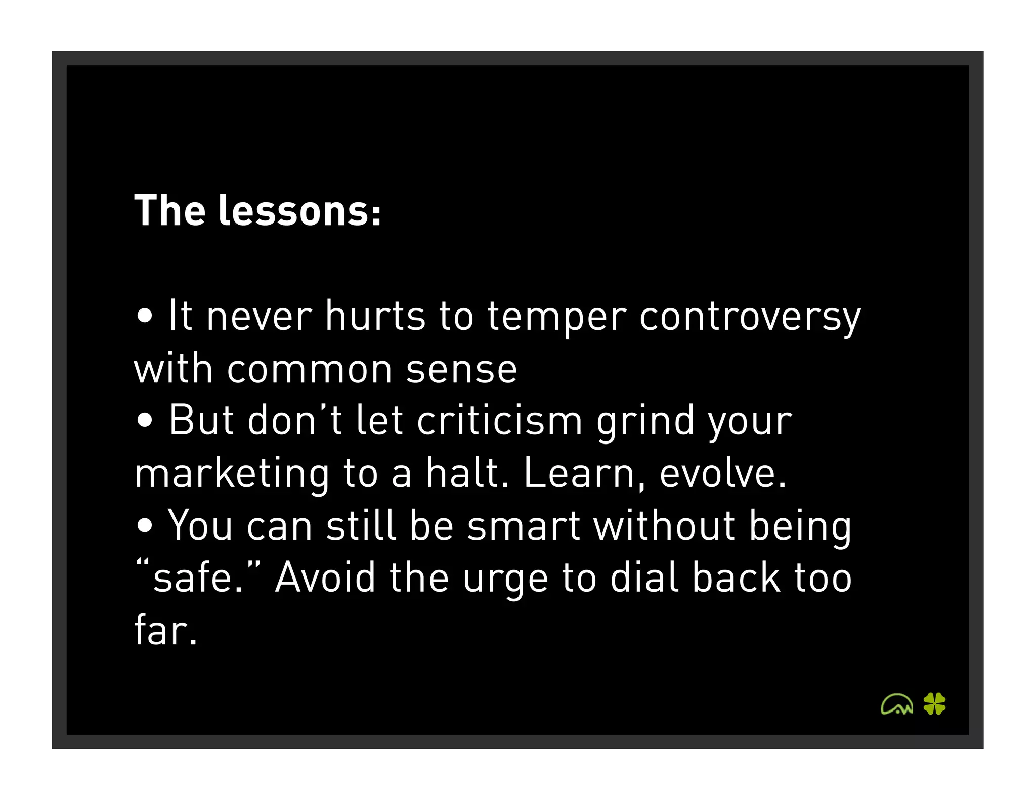 The lessons:

• It never hurts to temper controversy
with common sense
• But don’t let criticism grind your
marketing to a halt. Learn, evolve.
• You can still be smart without being
“safe.” Avoid the urge to dial back too
far.
 