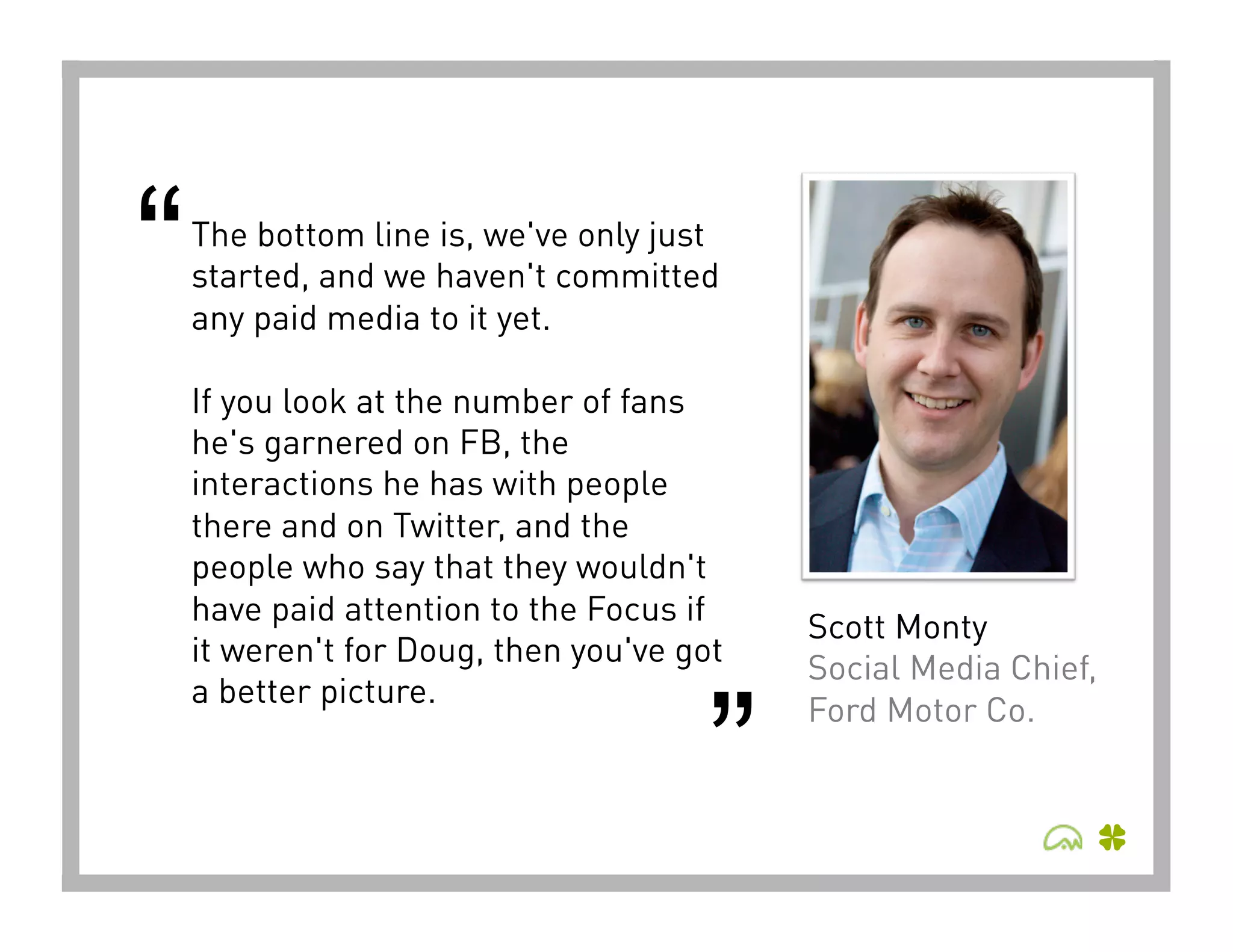 “   The bottom line is, we've only just
    started, and we haven't committed
    any paid media to it yet. 

    If you look at the number of fans
    he's garnered on FB, the
    interactions he has with people
    there and on Twitter, and the
    people who say that they wouldn't
    have paid attention to the Focus if
                                           Scott Monty
    it weren't for Doug, then you've got
                                           Social Media Chief,


                                      ”
    a better picture.
                                           Ford Motor Co.
 