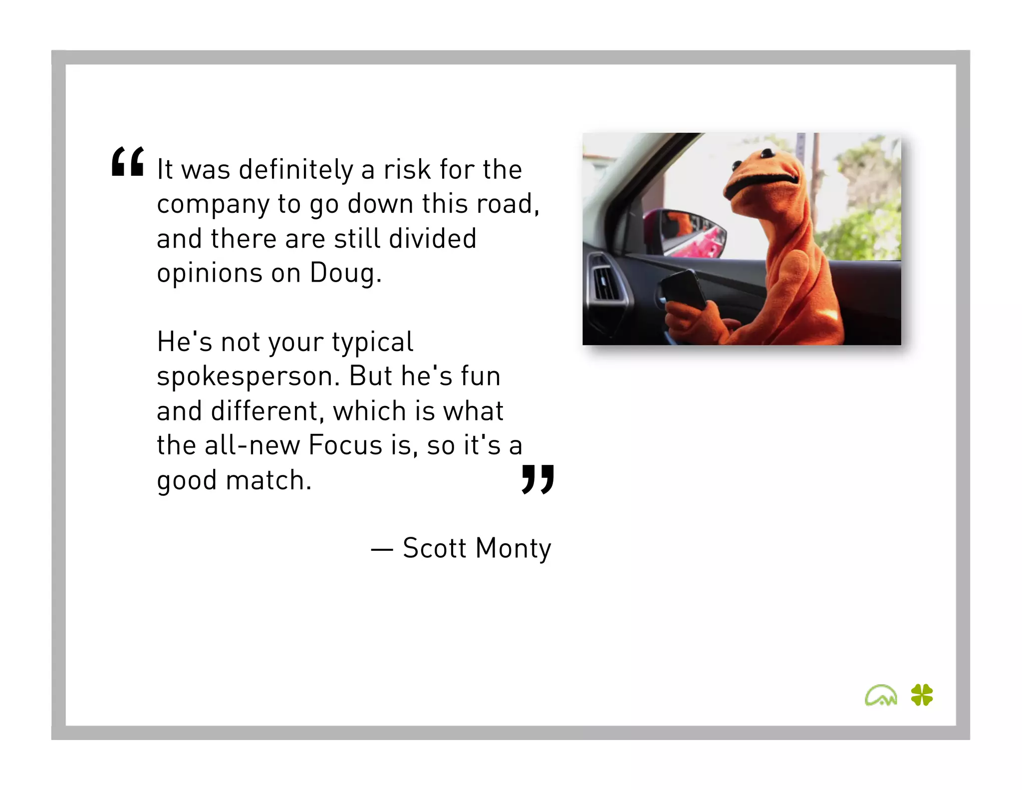 “   It was definitely a risk for the
    company to go down this road,
    and there are still divided
    opinions on Doug. 

    He's not your typical
    spokesperson. But he's fun
    and different, which is what
    the all-new Focus is, so it's a


                                  ”
    good match.

                     — Scott Monty
 