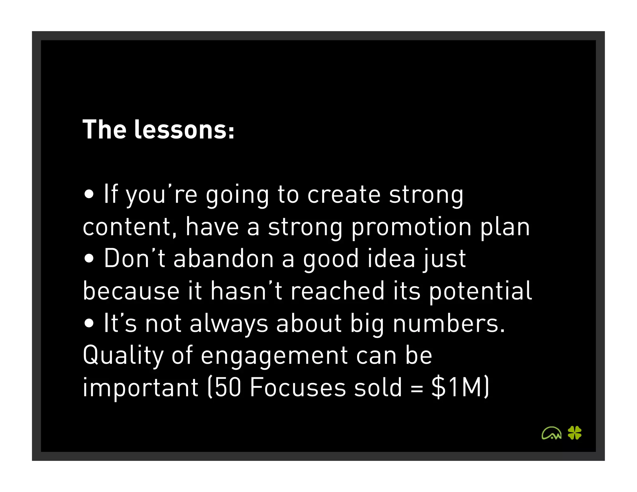 The lessons:

• If you’re going to create strong
content, have a strong promotion plan
• Don’t abandon a good idea just
because it hasn’t reached its potential
• It’s not always about big numbers.
Quality of engagement can be
important (50 Focuses sold = $1M)
 