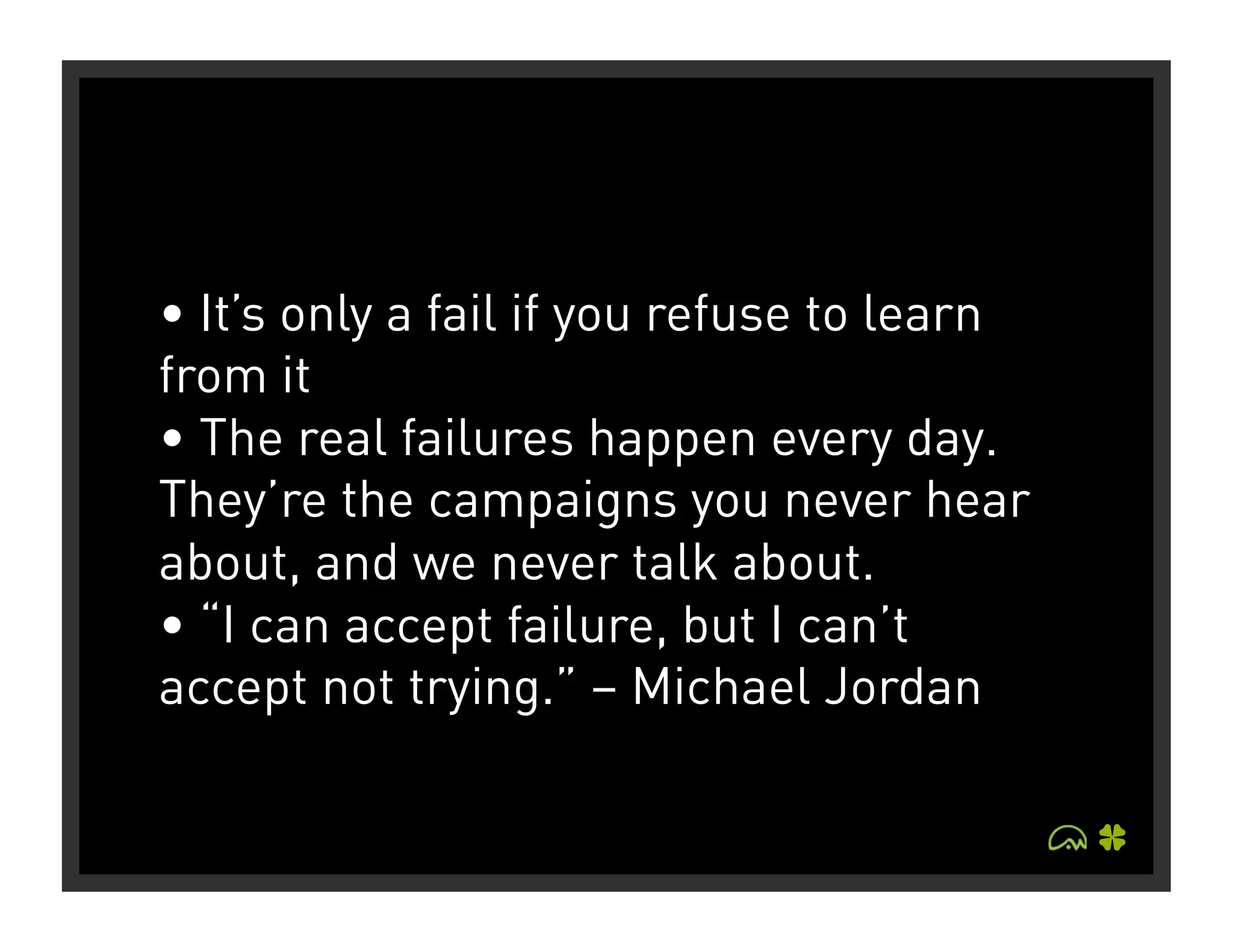 • It’s only a fail if you refuse to learn
from it
• The real failures happen every day.
They’re the campaigns you never hear
about, and we never talk about.
• “I can accept failure, but I can’t
accept not trying.” – Michael Jordan
 