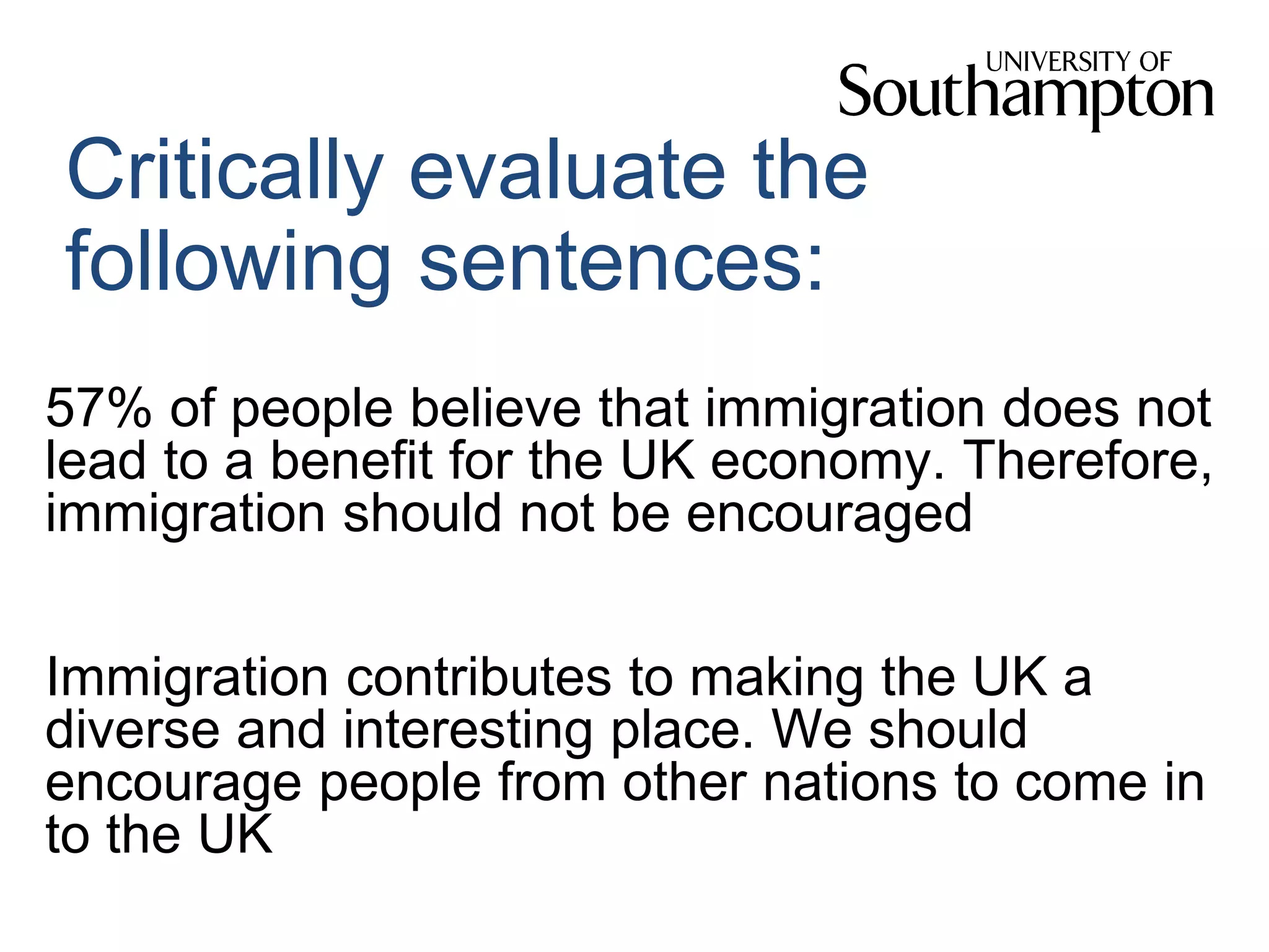 Critically evaluate the
following sentences:
57% of people believe that immigration does not
lead to a benefit for the UK economy. Therefore,
immigration should not be encouraged
Immigration contributes to making the UK a
diverse and interesting place. We should
encourage people from other nations to come in
to the UK
 
