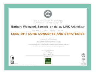 THE U.S. GREEN BUILDING COUNCIL
                                                           AND FORE SOLUTIONS RECOGNIZE


    Barbara Weinzierl, Samark--en del av LINK Arkitektur
                                                         FOR THE SUCCESSFUL COMPLETION OF


    LEED 201: CORE CONCEPTS AND STRATEGIES
                                                                                                 	
  
                                                                                   This course is registered with:
                                                                            0.7 CSI Continuing Education Units (CEUs)

                                                                                                 	
  
                                                                     7 BOMI Continuing Professional Development (CPD) Credits
                                                                 7 CoreNet Continuing Professional Development credits (CPDs)
                                               7 AIA/CES Learning Units (LUs) for Health, Safety, and Welfare (HSW) and Sustainable Design (SD)

                                                                                                 	
  
                                                         This certificate may be used for self-reporting to other professional organizations.

                                        This course is not eligible for GBCI CE hours but does satisfy LEED Green Associate Exam eligibility requirements.
                                                                                       October 24, 2011
                                                                                           Date Issued




                                                                                       Gunnar A. Hubbard




           90000336
LEED® is a registered trademark of the U.S. Green Building Council
 