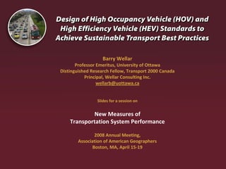 Barry Wellar
       Professor Emeritus, University of Ottawa
Distinguished Research Fellow, Transport 2000 Canada
           Principal, Wellar Consulting Inc.
                 wellarb@uottawa.ca


                Slides for a session on


            New Measures of 
    Transportation System Performance 

               2008 Annual Meeting, 
        Association of American Geographers
              Boston, MA, April 15‐19
 