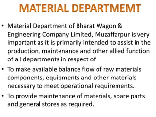 • Material Department of Bharat Wagon &
Engineering Company Limited, Muzaffarpur is very
important as it is primarily intended to assist in the
production, maintenance and other allied function
of all departments in respect of
• To make available balance flow of raw materials
components, equipments and other materials
necessary to meet operational requirements.
• To provide maintenance of materials, spare parts
and general stores as required.
 
