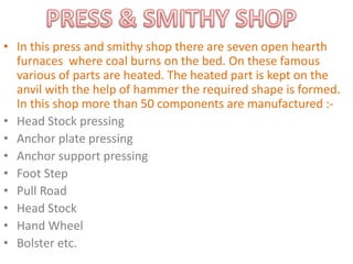 • In this press and smithy shop there are seven open hearth
furnaces where coal burns on the bed. On these famous
various of parts are heated. The heated part is kept on the
anvil with the help of hammer the required shape is formed.
In this shop more than 50 components are manufactured :-
• Head Stock pressing
• Anchor plate pressing
• Anchor support pressing
• Foot Step
• Pull Road
• Head Stock
• Hand Wheel
• Bolster etc.
 
