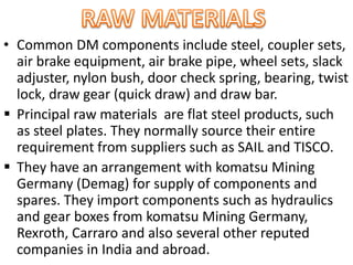 • Common DM components include steel, coupler sets,
air brake equipment, air brake pipe, wheel sets, slack
adjuster, nylon bush, door check spring, bearing, twist
lock, draw gear (quick draw) and draw bar.
 Principal raw materials are flat steel products, such
as steel plates. They normally source their entire
requirement from suppliers such as SAIL and TISCO.
 They have an arrangement with komatsu Mining
Germany (Demag) for supply of components and
spares. They import components such as hydraulics
and gear boxes from komatsu Mining Germany,
Rexroth, Carraro and also several other reputed
companies in India and abroad.
 