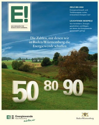 E! ERÖRTERT
4 | DAS MAGAZIN FÜR BADEN-WÜRTTEMBERG
E! ERÖRTERT
Die Zahlen, mit denen wir
in Baden-Württemberg die
Energiewende schaffen
ZIELE BIS 2050
Energieverbrauch und
Treibhausgase runter,
erneuerbare Energien rauf
LEUCHTENDE BEISPIELE
Von Vorbildern, Energie-
geschichten und Wegen,
auf denen die Energiewende
gemeinsam gelingt
DAS MAGAZIN FÜR
BADEN-WÜRTTEMBERG
BWEN_Magazin_Umschlag_205x260_ICv2_RZ05.indd 4-1 27.05.13 18:21
 