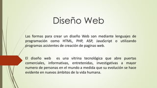 Diseño Web
Las formas para crear un diseño Web son mediante lenguajes de
programación como HTML, PHP, ASP, JavaScript o utilizando
programas asistentes de creación de paginas web.
El diseño web es una vitrina tecnológica que abre puertas
comerciales, informativas, entretenidas, investigativas a mayor
numero de personas en el mundo a medida que su evolución se hace
evidente en nuevos ámbitos de la vida humana.
 