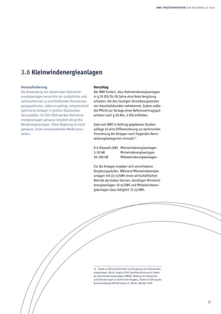17
BWE-Positionspapier zur EEG-Novelle 2012
Herausforderung
Die Anwendung von dezentralen Kleinwind­
energieanlagen verspricht ein zusätzliches und
verbrauchernah zu erschließendes Stromerzeu-
gungspotenzial, sofern es gelingt, entsprechend
optimierte Anlagen in großen Stückzahlen
her­zustellen. Im EEG 2009 werden Kleinwind-
energieanlagen genauso vergütet wie große
Windenergieanlagen. Diese Regelung ist nicht
geeignet, einen entsprechenden Markt anzu­
reizen.
Vorschlag
Der BWE fordert, dass Kleinwindenergieanlagen
in § 29 EEG für 20 Jahre eine feste Vergütung
erhalten, die den heutigen Strombezugskosten
von Haushaltskunden nahekommt. Zudem sollte
die Pflicht zur Vorlage eines Referenzertragsgut-
achtens nach § 29 Abs. 4 EEG entfallen.
Zwei vom BWE in Auftrag gegebenen Studien
zufolge ist eine Differenzierung zur technischen
Einordnung der Anlagen nach folgenden Nenn-
leistungskategorien sinnvoll:11
0-5 Kilowatt (kW) 	 Mikrowindenergieanlagen
5-30 kW 		 Miniwindenergieanlagen
30-100 kW 	 Mittelwindenergieanlagen
Für die Anlagen ergeben sich verschiedene
Vergütungsstufen. Während Mikrowindenergie-
anlagen mit 22 ct/kWh einen wirtschaftlichen
Betrieb darstellen können, benötigen Miniwind-
energieanlagen 19 ct/kWh und Mittelwindener-
gieanlagen dazu lediglich 15 ct/kWh.
11  Studie zur Wirtschaftlichkeit und Vergütung von Kleinwinden-
ergieanlagen, Berlin, August 2010; Qualitätssicherung im Sektor
der Kleinwindenergieanlagen (KWEA), Bildung von Kategorien
und Anforderungen an technische Angaben, Studie im Auftrag des
Bundesverbandes WindEnergie e.V., Berlin, Oktober 2010.
3.6 Kleinwind­energie­anlagen
 