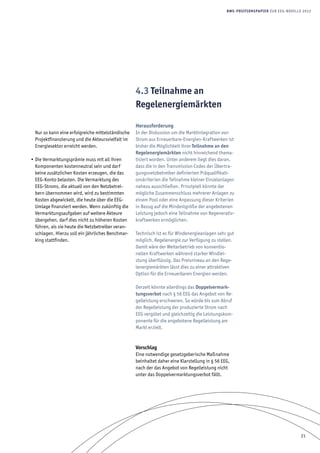 21
BWE-Positionspapier zur EEG-Novelle 2012
Nur so kann eine erfolgreiche mittelständische
Projektfinanzierung und die Akteursvielfalt im
Energiesektor erreicht werden.
Die Vermarktungsprämie muss mit all ihren•	
Komponenten kostenneutral sein und darf
keine zusätzlichen Kosten erzeugen, die das
EEG-Konto belasten. Die Vermarktung des
EEG-Stroms, die aktuell von den Netzbetrei-
bern übernommen wird, wird zu bestimmten
Kosten abgewickelt, die heute über die EEG-
Umlage finanziert werden. Wenn zukünftig die
Vermarktungsaufgaben auf weitere Akteure
übergehen, darf dies nicht zu höheren Kosten
führen, als sie heute die Netzbetreiber veran-
schlagen. Hierzu soll ein jährliches Benchmar-
king stattfinden.
4.3 Teilnahme an
Regelenergiemärkten
Herausforderung
In der Diskussion um die Marktintegration von
Strom aus Erneuerbare-Energien-Kraftwerken ist
bisher die Möglichkeit ihrer Teilnahme an den
Regelenergiemärkten nicht hinreichend thema-
tisiert worden. Unter anderem liegt dies daran,
dass die in den Transmission Codes der Übertra-
gungsnetzbetreiber definierten Präqualifikati-
onskriterien die Teilnahme kleiner Einzelanlagen
nahezu ausschließen. Prinzipiell könnte der
mögliche Zusammenschluss mehrerer Anlagen zu
einem Pool oder eine Anpassung dieser Kriterien
in Bezug auf die Mindestgröße der angebotenen
Leistung jedoch eine Teilnahme von Regenerativ-
kraftwerken ermöglichen.
Technisch ist es für Windenergieanlagen sehr gut
möglich, Regelenergie zur Verfügung zu stellen.
Damit wäre der Weiterbetrieb von konventio-
nellen Kraftwerken während starker Windlei-
stung überflüssig. Das Preisniveau an den Rege-
lenergiemärkten lässt dies zu einer attraktiven
Option für die Erneuerbaren Energien werden.
Derzeit könnte allerdings das Doppelvermark-
tungsverbot nach § 56 EEG das Angebot von Re-
gelleistung erschweren. So würde bis zum Abruf
der Regelleistung der produzierte Strom nach
EEG vergütet und gleichzeitig die Leistungskom-
ponente für die angebotene Regelleistung am
Markt erzielt.
Vorschlag
Eine notwendige gesetzgeberische Maßnahme
beinhaltet daher eine Klarstellung in § 56 EEG,
nach der das Angebot von Regelleistung nicht
unter das Doppelvermarktungsverbot fällt.
 