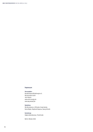 26
BWE-Positionspapier zur EEG-Novelle 2012
Impressum
Herausgeber:
Bundesverband WindEnergie e.V.
Marienstraße 19/20
10117 Berlin
www.wind-energie.de
www.eeg-aktuell.de
Redaktion:
Nils Borstelmann, Ulf Gerder, Sonja Hemke,
Dania Röpke, Stephanie Ropenus, Georg Schroth
Gestaltung:
bigbenreklamebureau, Fischerhude
Berlin, Oktober 2010
 