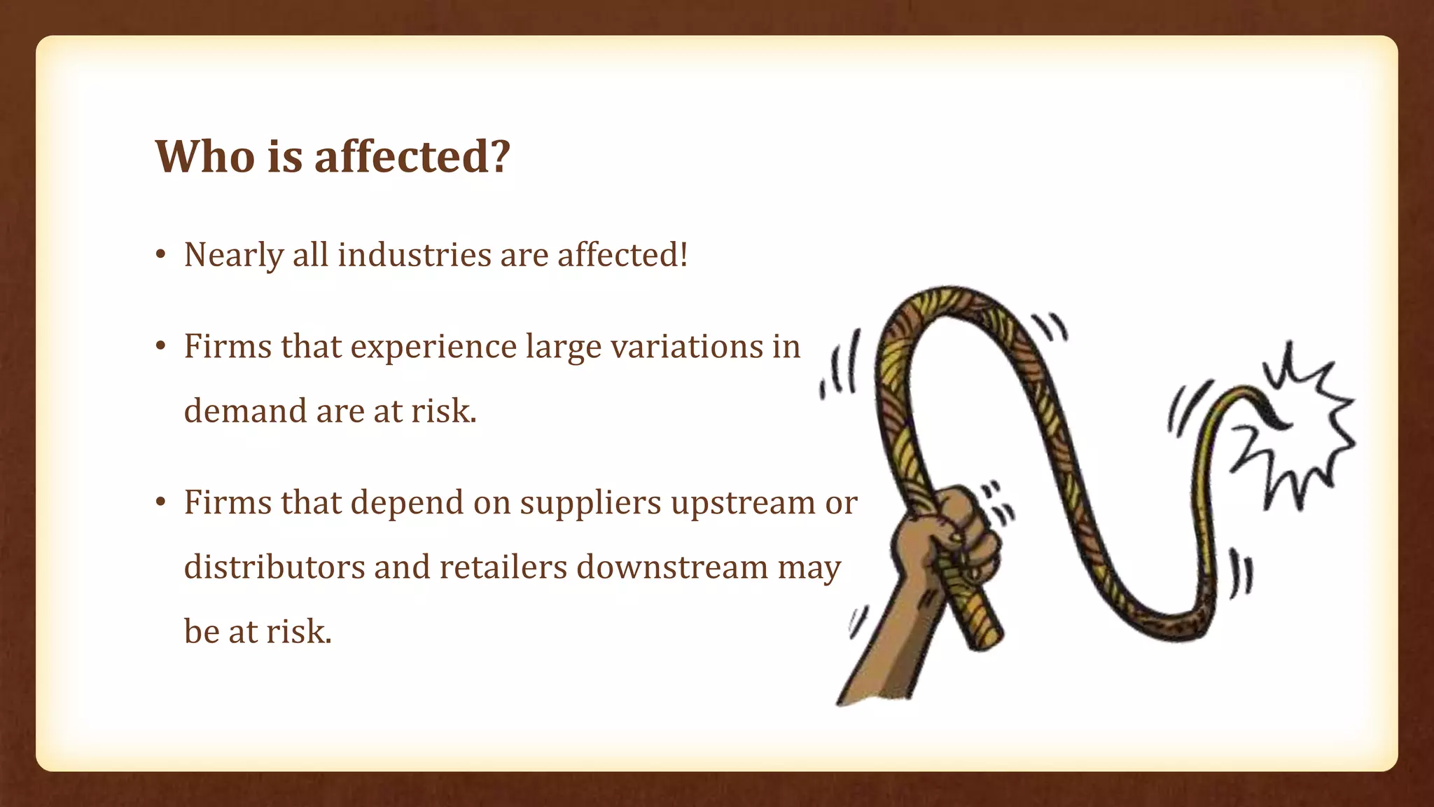 Who is affected?
• Nearly all industries are affected!
• Firms that experience large variations in
demand are at risk.
• Firms that depend on suppliers upstream or
distributors and retailers downstream may
be at risk.
 