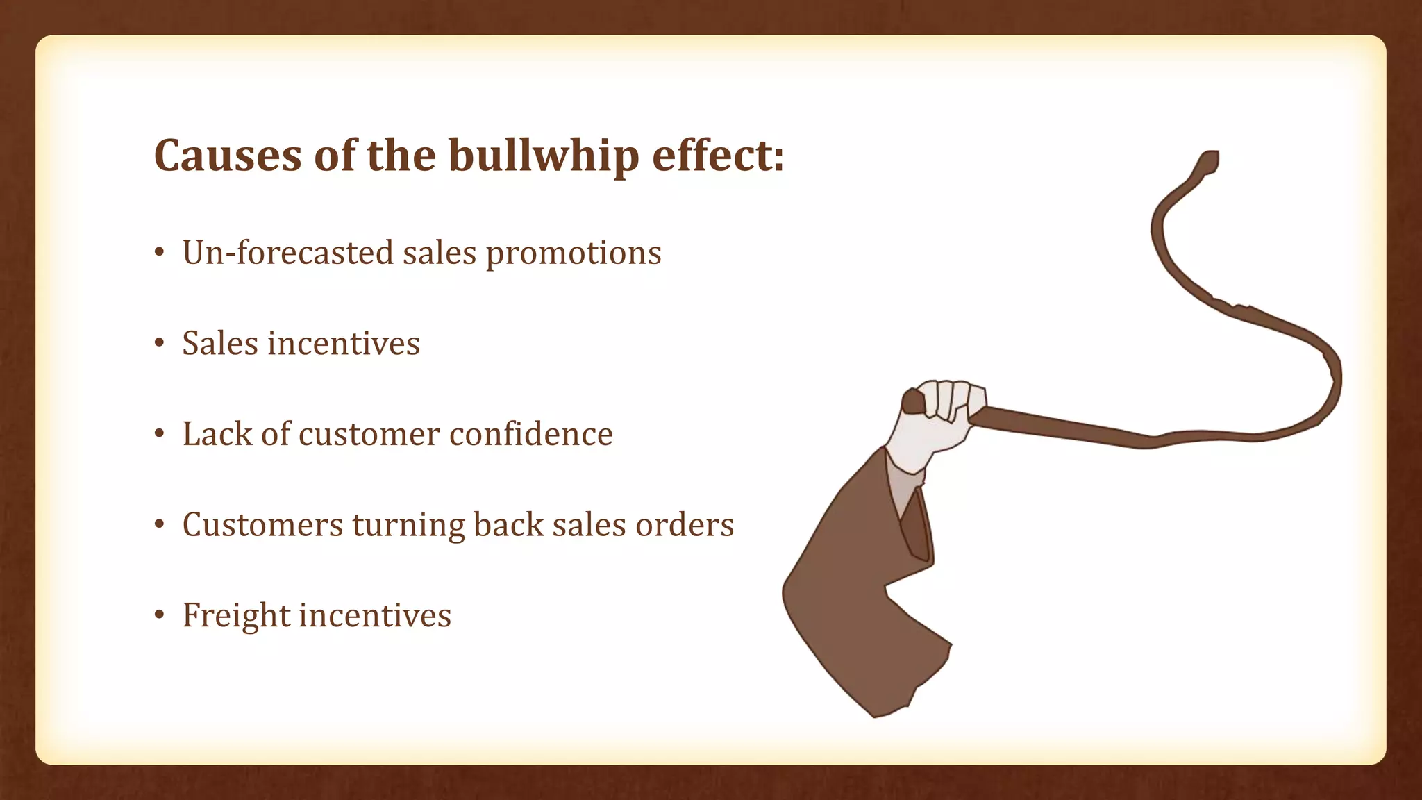 Causes of the bullwhip effect:
• Un-forecasted sales promotions
• Sales incentives
• Lack of customer confidence
• Customers turning back sales orders
• Freight incentives
 