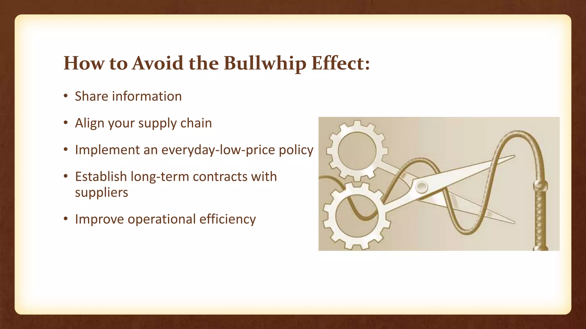 How to Avoid the Bullwhip Effect:
• Share information
• Align your supply chain
• Implement an everyday-low-price policy
• Establish long-term contracts with
suppliers
• Improve operational efficiency
 