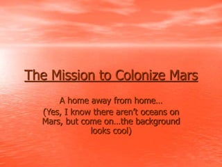 The Mission to Colonize Mars
A home away from home…
(Yes, I know there aren’t oceans on
Mars, but come on…the background
looks cool)
 