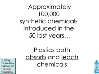Approximately 100,000  synthetic chemicals  introduced in the  50 last years… Plastics both  absorb  and  leach   chemicals  History Quantities Marine life Toxicity Solutions 