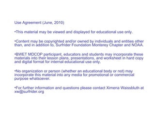 Use Agreement (June, 2010)  This material may be viewed and displayed for educational use only.  Content may be copyrighted and/or owned by individuals and entities other than, and in addition to, Surfrider Foundation Monterey Chapter and NOAA.  BWET MDCOP participant, educators and students may incorporate these materials into their lesson plans, presentations, and worksheet in hard copy and digital format for internal educational use only. No organization or person (whether an educational body or not) may incorporate this material into any media for promotional or commercial purpose whatsoever.  For further information and questions please contact Ximena Waissbluth at xw@surfrider.org 