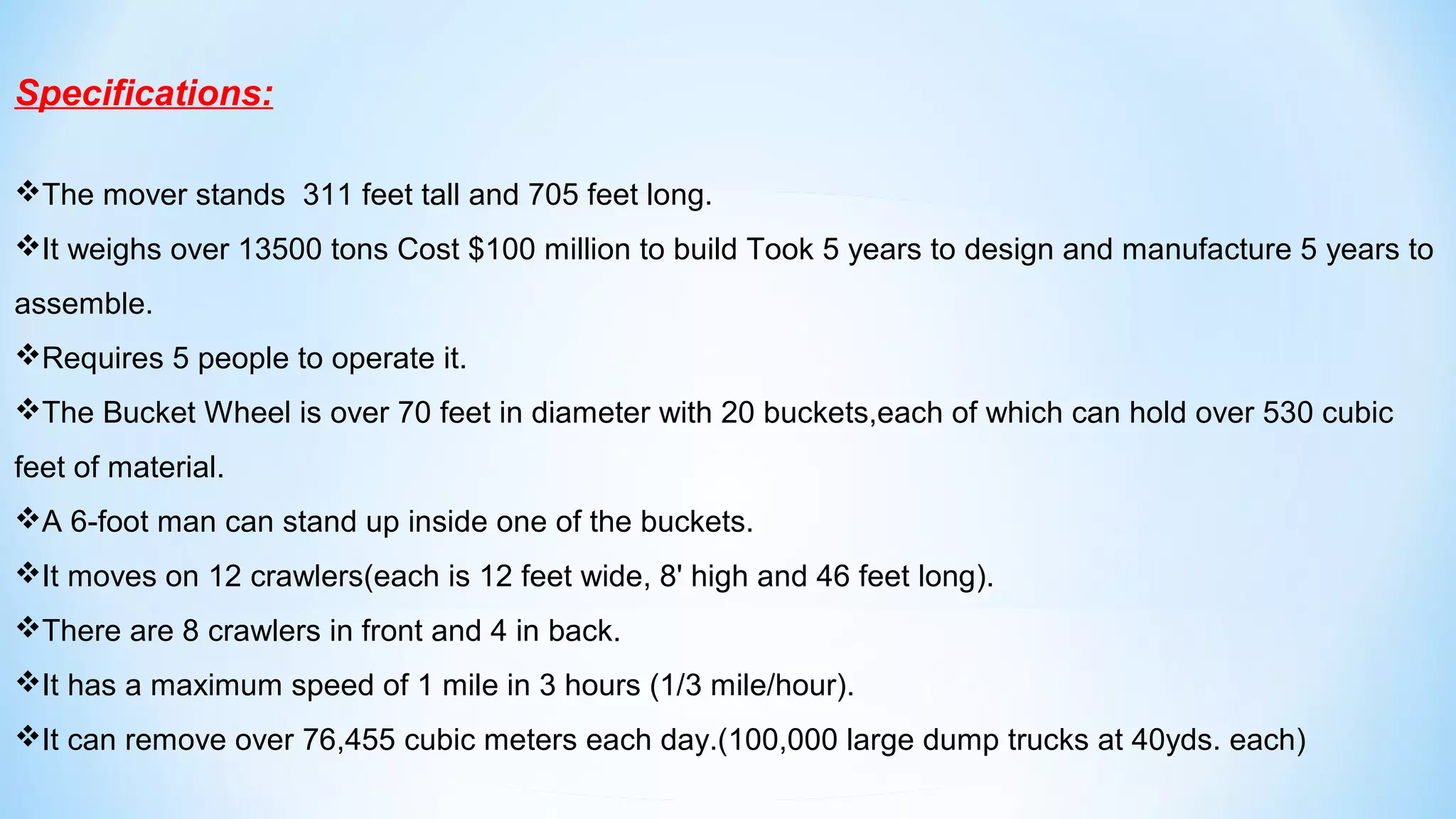 Specifications:
The mover stands 311 feet tall and 705 feet long.
It weighs over 13500 tons Cost $100 million to build Took 5 years to design and manufacture 5 years to
assemble.
Requires 5 people to operate it.
The Bucket Wheel is over 70 feet in diameter with 20 buckets,each of which can hold over 530 cubic
feet of material.
A 6-foot man can stand up inside one of the buckets.
It moves on 12 crawlers(each is 12 feet wide, 8' high and 46 feet long).
There are 8 crawlers in front and 4 in back.
It has a maximum speed of 1 mile in 3 hours (1/3 mile/hour).
It can remove over 76,455 cubic meters each day.(100,000 large dump trucks at 40yds. each)