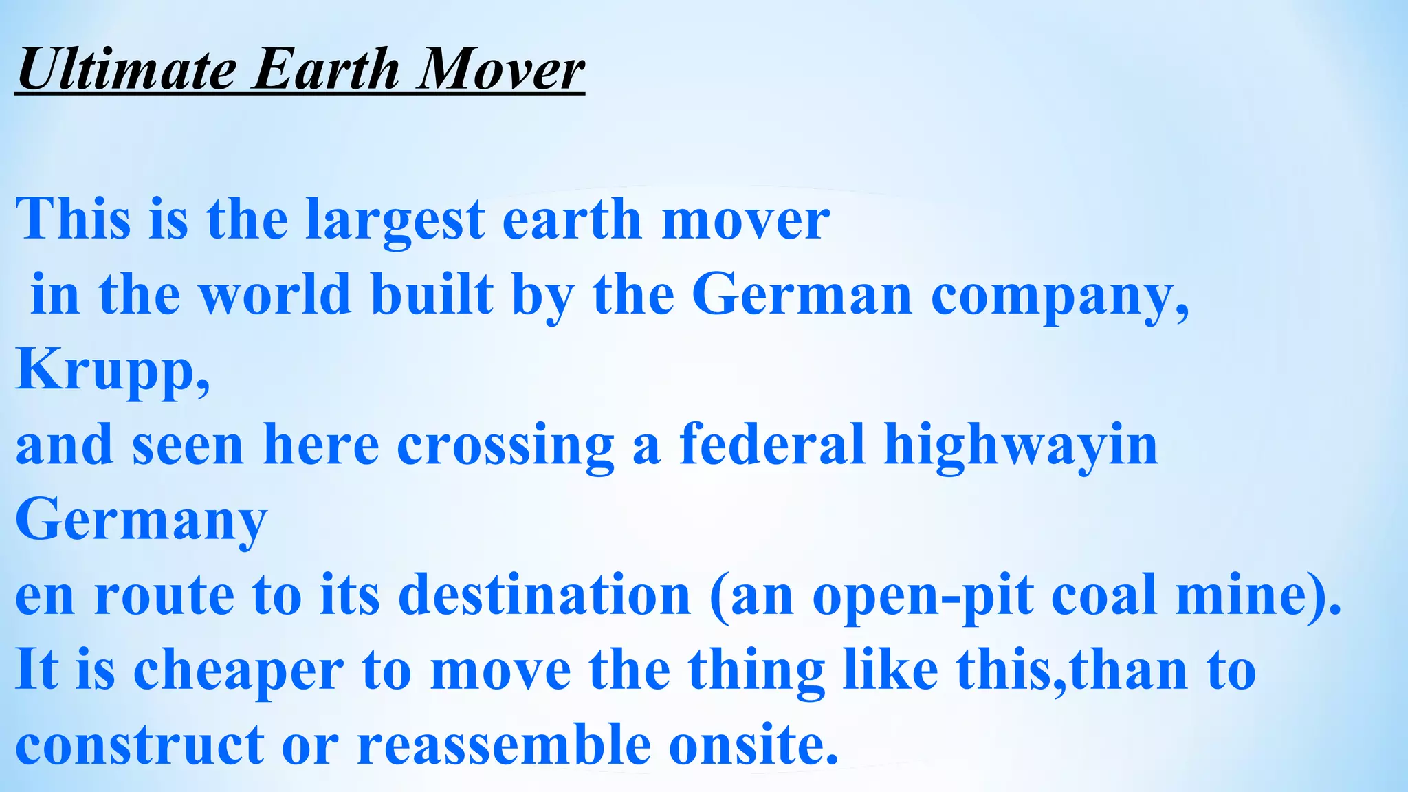 Ultimate Earth Mover
This is the largest earth mover
in the world built by the German company,
Krupp,
and seen here crossing a federal highwayin
Germany
en route to its destination (an open-pit coal mine).
It is cheaper to move the thing like this,than to
construct or reassemble onsite.