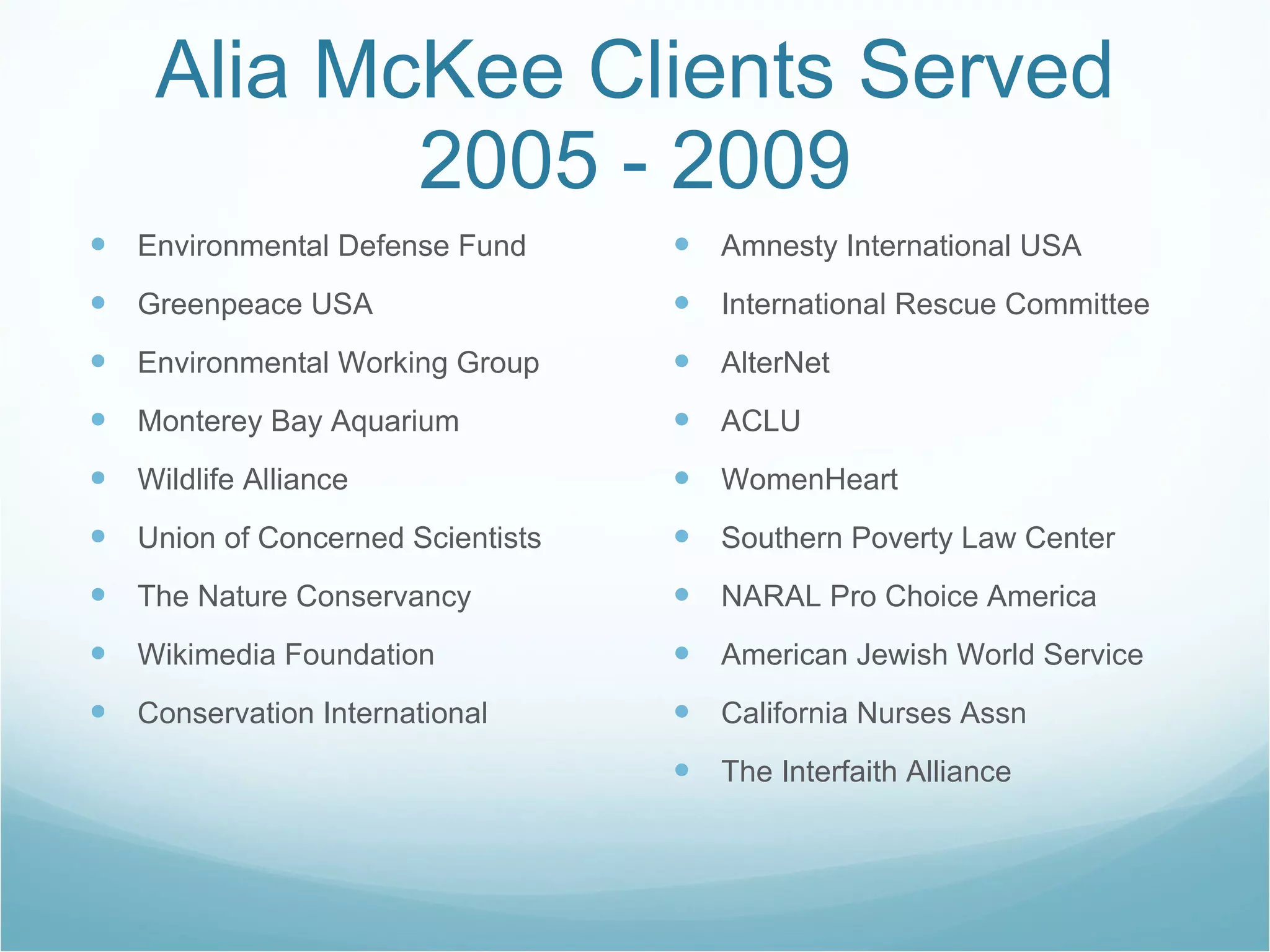Alia McKee Clients Served 2005 - 2009 Environmental Defense Fund Greenpeace USA Environmental Working Group Monterey Bay Aquarium Wildlife Alliance Union of Concerned Scientists The Nature Conservancy Wikimedia Foundation Conservation International Amnesty International USA International Rescue Committee AlterNet ACLU WomenHeart Southern Poverty Law Center NARAL Pro Choice America American Jewish World Service California Nurses Assn The Interfaith Alliance 