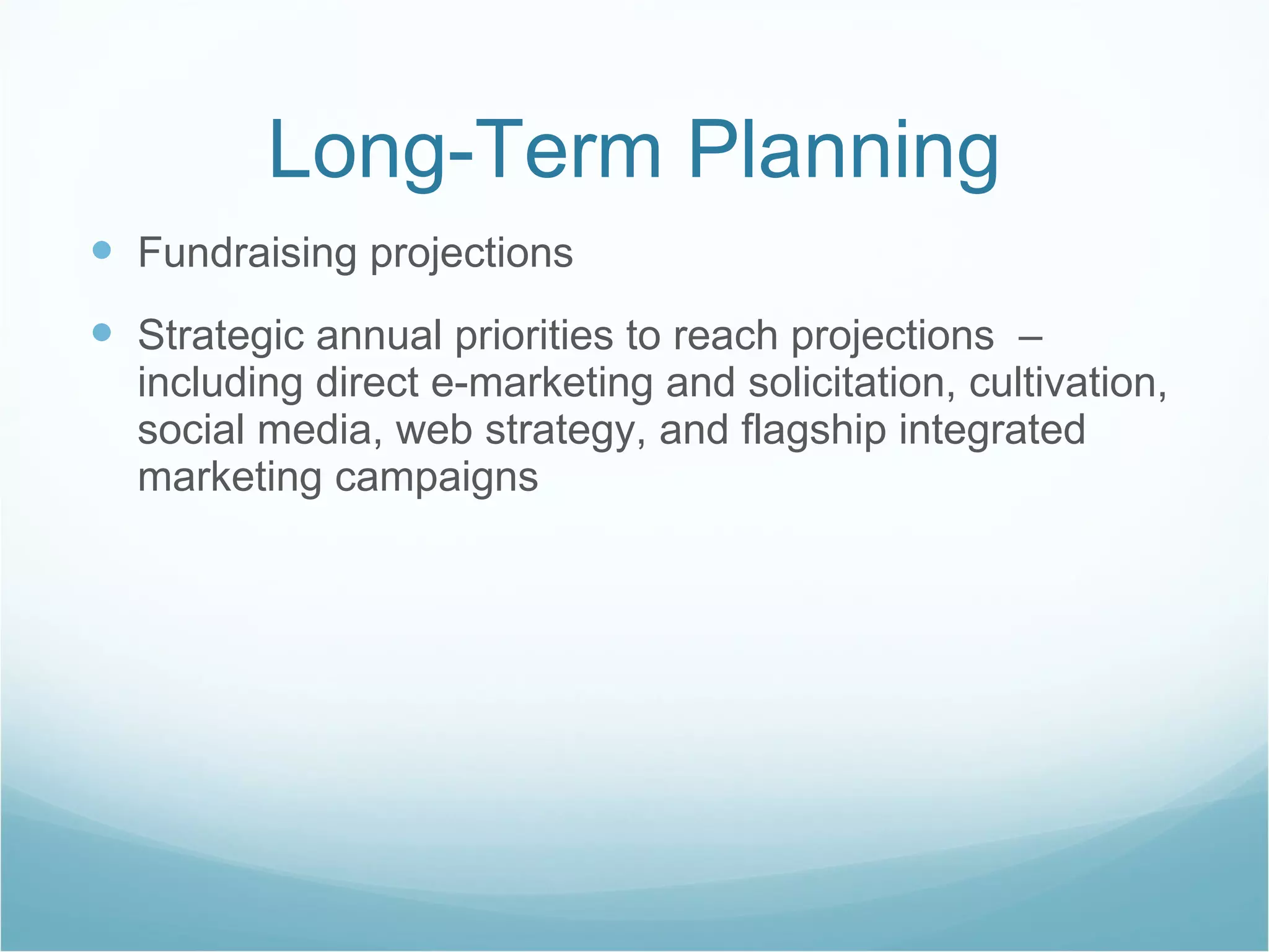 Long-Term Planning Fundraising projections  Strategic annual priorities to reach projections  – including direct e-marketing and solicitation, cultivation, social media, web strategy, and flagship integrated marketing campaigns 