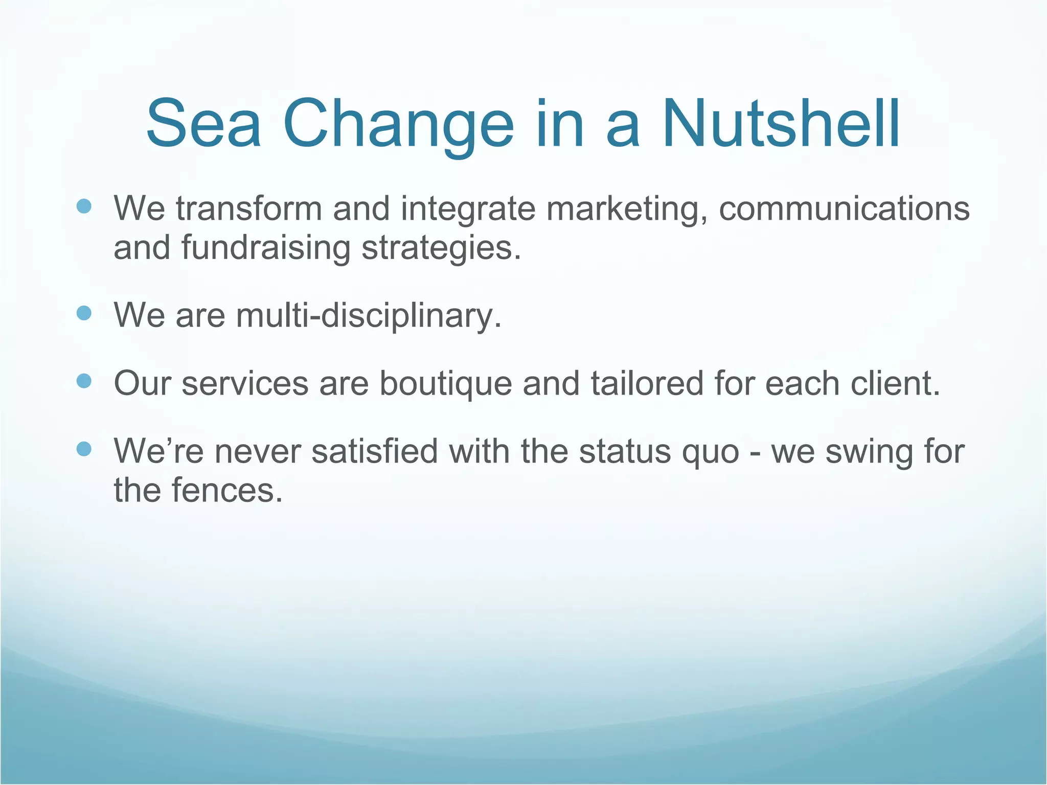 Sea Change in a Nutshell We transform and integrate marketing, communications and fundraising strategies. We are multi-disciplinary.  Our services are boutique and tailored for each client.  We’re never satisfied with the status quo - we swing for the fences.  