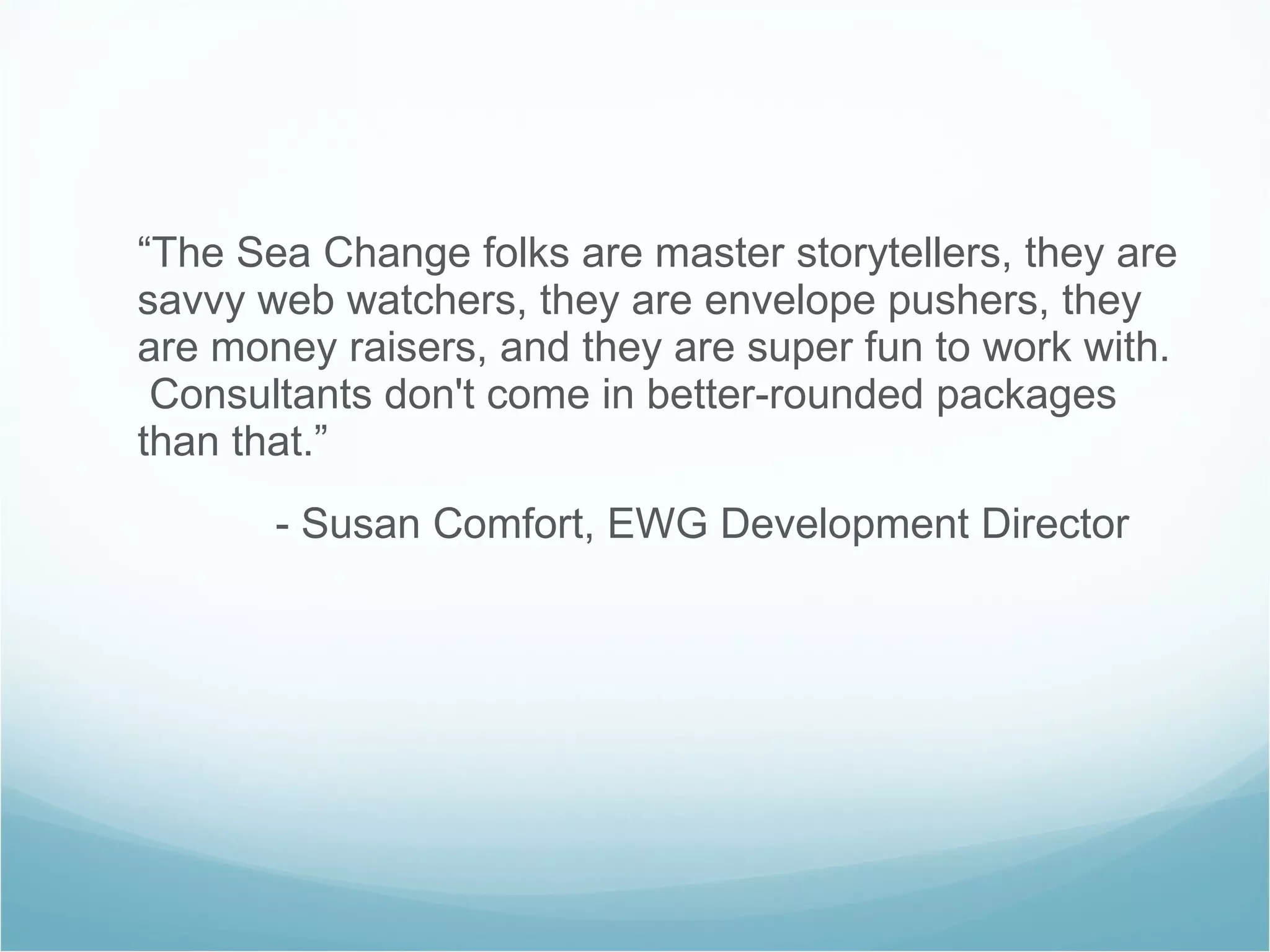 “ The Sea Change folks are master storytellers, they are savvy web watchers, they are envelope pushers, they are money raisers, and they are super fun to work with.  Consultants don't come in better-rounded packages than that.”   - Susan Comfort, EWG Development Director 