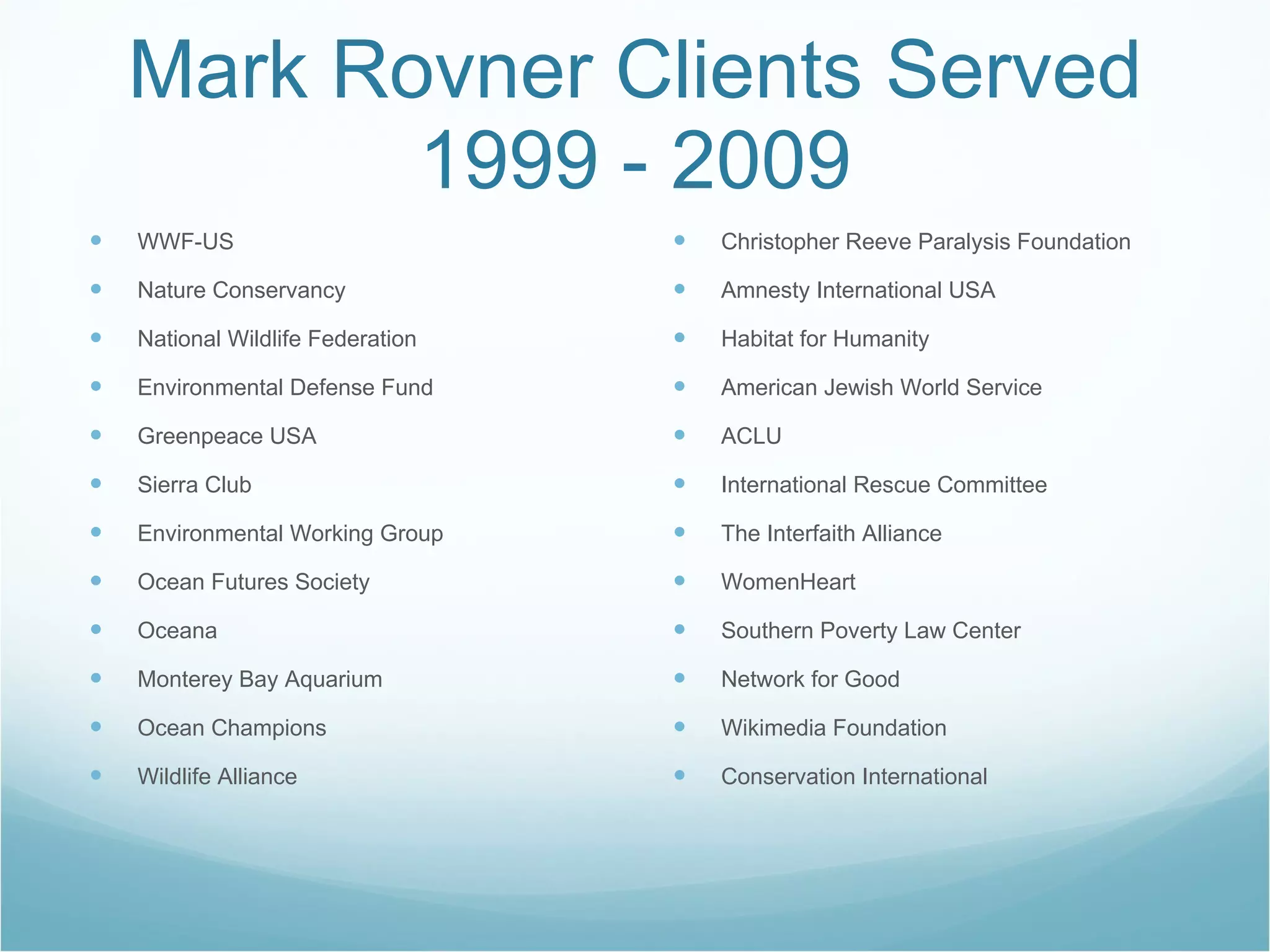 Mark Rovner Clients Served 1999 - 2009 WWF-US Nature Conservancy National Wildlife Federation Environmental Defense Fund Greenpeace USA Sierra Club Environmental Working Group Ocean Futures Society Oceana Monterey Bay Aquarium Ocean Champions Wildlife Alliance Christopher Reeve Paralysis Foundation Amnesty International USA Habitat for Humanity American Jewish World Service ACLU International Rescue Committee The Interfaith Alliance WomenHeart Southern Poverty Law Center Network for Good Wikimedia Foundation Conservation International 