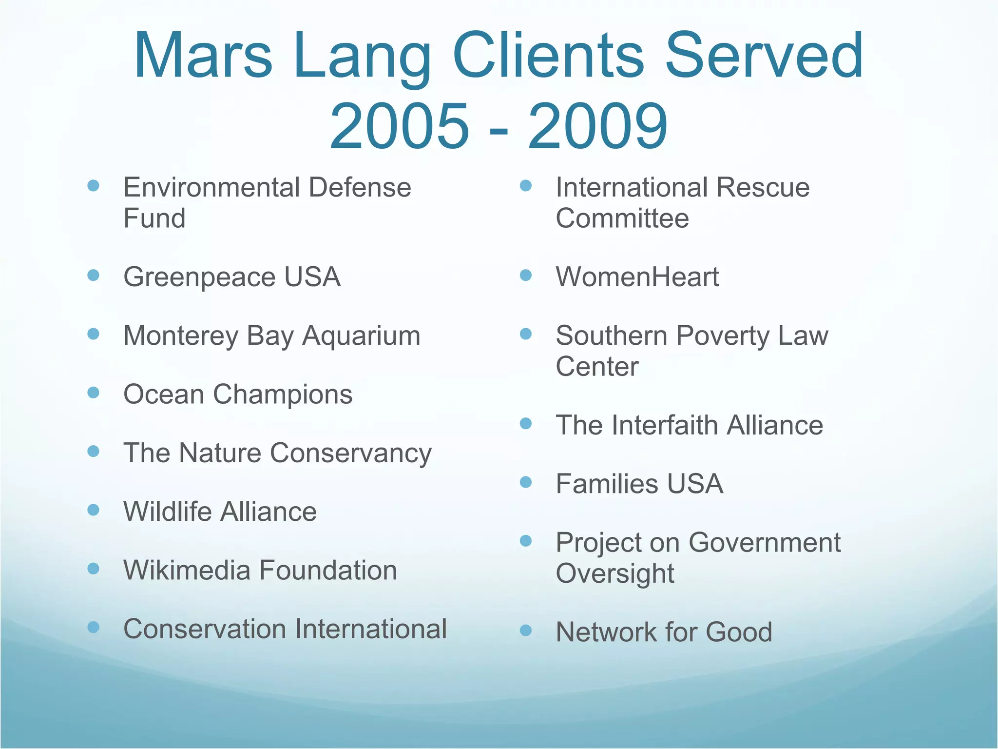 Mars Lang Clients Served 2005 - 2009 Environmental Defense Fund Greenpeace USA Monterey Bay Aquarium Ocean Champions The Nature Conservancy Wildlife Alliance Wikimedia Foundation Conservation International International Rescue Committee WomenHeart Southern Poverty Law Center The Interfaith Alliance Families USA Project on Government Oversight Network for Good 