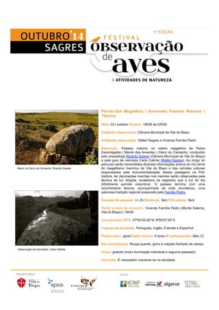 Menir no Cerro do Camacho, Ricardo Soares 
Pôr-do-Sol Megalítico | Iluminado Passeio Noturno | 
Tiborna 
Data: 03 | outubro Horário: 19h00 às 22h00 
Entidade responsável: Câmara Municipal de Vila do Bispo 
Entidades associadas: Walkin’Sagres e Vivenda Família Pedro 
Descrição: Passeio noturno no roteiro megalítico da Pedra 
Escorregadia | Monte dos Amantes | Cerro do Camacho, conduzido 
pelo arqueólogo Ricardo Soares (Câmara Municipal de Vila do Bispo) 
e pela guia de natureza Carla Cabrita (Walkin’Sagres). Ao longo do 
percurso serão transmitidas diversas informações acerca do rico tema 
do megalitismo menírico de Vila do Bispo e das remotas culturas 
responsáveis pela monumentalização destas paisagens na Pré-história. 
As decorações inscritas nos menires serão observadas pela 
técnica de luz dirigida, reveladora de segredos que a luz do dia 
dificilmente permite vislumbrar. O passeio termina com uma 
reconfortante tiborna, acompanhada de chás aromáticos, uma 
saborosa tradição regional preparada pela Família Pedro. 
Duração do passeio: +/- 2h Distância: 3km Dificuldade: fácil 
Ponto e hora de encontro: Vivenda Família Pedro (Monte Salema, 
Vila do Bispo) | 19h00 
Coordenadas GPS: 37º04’20.08’’N; 8º55’07.00’’0 
Línguas da atividade: Português, Inglês, Francês e Espanhol 
Público-alvo: geral Idade mínima: 6 anos Nº participantes: Máx.12 
Recomendações: Roupa quente, gorro e calçado fechado de campo 
Preço: gratuito (inclui iluminação individual e seguros pessoais) 
Inscrição: É necessário inscrever-se na atividade 
Observação de inscrições, Carla Cabrita 
PROMOTORES APOIO 
 