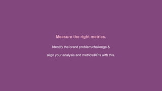 Measure the right metrics.
Identify the brand problem/challenge &
align your analysis and metrics/KPIs with this.
 